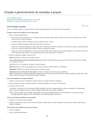 Criação e gerenciamento de camadas e grupos
Para o início
Criar camadas e grupos
Visualização de camadas e grupos dentro de um grupo
Exibição e ocultação de camada, grupo ou estilo
Criar camadas e grupos
Uma nova camada aparece no painel Camadas, acima da camada selecionada ou dentro do grupo selecionado.
Criação de uma nova camada ou de um novo grupo
1. Siga um destes procedimentos:
Para criar uma nova camada ou um novo grupo usando as opções padrão, clique no botão Criar uma Nova Camada ou no botão
Novo Grupo no painel Camadas.
Escolha Camada > Nova > Camada ou escolha Camada > Novo > Grupo.
No menu do painel Camadas, escolha Nova camada ou Novo grupo.
Clique com a tecla Alt (Windows) ou Option (Mac OS) no botão Criar uma Nova Camada ou no botão Novo Grupo, no painel Camadas,
para exibir a caixa de diálogo Nova Camada e definir as opções da camada.
Clique com a tecla Ctrl (Windows) ou com a tecla Command (Mac OS) no botão Criar uma Nova Camada ou no botão Novo Grupo, no
painel Camadas, para adicionar uma camada abaixo da que está selecionada no momento.
2. Defina as opções da camada e clique em OK:
Nome Especifica um nome para a camada ou grupo.
Usar camada anterior para criar máscara de corte Essa opção não está disponível para grupos. (Consulte Como mascarar camadas
com máscaras de corte.)
Cor Atribui uma cor à camada ou ao grupo no painel Camadas.
Modo Especifica um modo de mesclagem para a camada ou grupo. (Consulte Modos de mesclagem.)
Opacidade Especifica um nível de opacidade para a camada ou grupo.
Preencher com cor neutra de um dos modos Preenche a camada com uma cor neutra, predefinida.
Nota: Para adicionar as camadas selecionadas atualmente a um novo grupo, escolha Camada > Agrupar camadas ou clique com a tecla
Shift no botão Novo grupo na parte inferior do painel Camadas.
Criar uma camada de um arquivo existente
1. Arraste o ícone de arquivo do Windows ou Mac OS para uma imagem aberta no Photoshop.
2. Mova, dimensione ou gire a imagem importada. (Consulte Colocação de um arquivo no Photoshop.)
3. Pressione Enter ou Voltar.
Por padrão, o Photoshop cria uma camada de objeto inteligente. Para criar camadas padrão de arquivos arrastados, em Preferências
gerais, cancele a seleção de Inserir ou arrastar imagens rasterizadas como objetos inteligentes.
Se o arquivo inserido for uma imagem multicamada, uma versão achatada aparece na nova camada. Em vez disso, para copiar
camadas separadas, duplique-as em outra imagem. (Consulte Duplicação de camadas.)
Criar uma camada com efeitos de outra camada
1. Selecione a camada no painel Camadas.
2. Arraste a camada para o botão Criar uma Nova Camada na parte inferior do painel Camadas. A camada recém-criada contém todos os
efeitos da existente.
Conversão de uma seleção em uma nova camada
1. Faça uma seleção.
2. Siga um destes procedimentos:
293
 