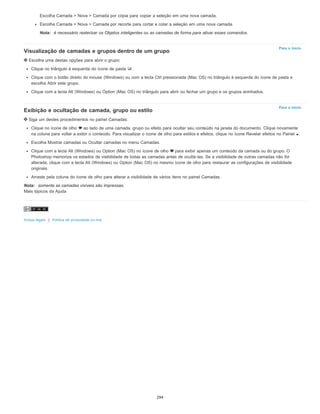 Para o início
Para o início
Escolha Camada > Nova > Camada por cópia para copiar a seleção em uma nova camada.
Escolha Camada > Nova > Camada por recorte para cortar e colar a seleção em uma nova camada.
Nota: é necessário rasterizar os Objetos inteligentes ou as camadas de forma para ativar esses comandos.
Visualização de camadas e grupos dentro de um grupo
Escolha uma destas opções para abrir o grupo:
Clique no triângulo à esquerda do ícone de pasta .
Clique com o botão direito do mouse (Windows) ou com a tecla Ctrl pressionada (Mac OS) no triângulo à esquerda do ícone de pasta e
escolha Abrir este grupo.
Clique com a tecla Alt (Windows) ou Option (Mac OS) no triângulo para abrir ou fechar um grupo e os grupos aninhados.
Exibição e ocultação de camada, grupo ou estilo
Siga um destes procedimentos no painel Camadas:
Clique no ícone de olho ao lado de uma camada, grupo ou efeito para ocultar seu conteúdo na janela do documento. Clique novamente
na coluna para voltar a exibir o conteúdo. Para visualizar o ícone de olho para estilos e efeitos, clique no ícone Revelar efeitos no Painel .
Escolha Mostrar camadas ou Ocultar camadas no menu Camadas.
Clique com a tecla Alt (Windows) ou Option (Mac OS) no ícone de olho para exibir apenas um conteúdo da camada ou do grupo. O
Photoshop memoriza os estados de visibilidade de todas as camadas antes de ocultá-las. Se a visibilidade de outras camadas não for
alterada, clique com a tecla Alt (Windows) ou Option (Mac OS) no mesmo ícone de olho para restaurar as configurações de visibilidade
originais.
Arraste pela coluna do ícone de olho para alterar a visibilidade de vários itens no painel Camadas.
Nota: somente as camadas visíveis são impressas.
Mais tópicos da Ajuda
Avisos legais | Política de privacidade on-line
294
 
