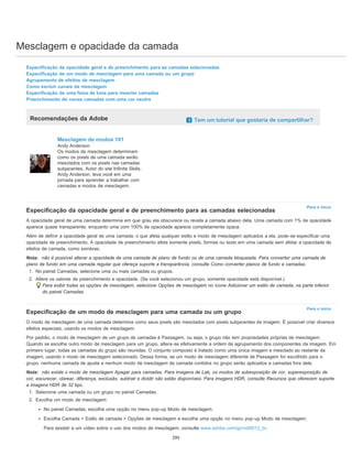 Mesclagem e opacidade da camada
Para o início
Para o início
Especificação da opacidade geral e de preenchimento para as camadas selecionadas
Especificação de um modo de mesclagem para uma camada ou um grupo
Agrupamento de efeitos de mesclagem
Como excluir canais da mesclagem
Especificação de uma faixa de tons para mesclar camadas
Preenchimento de novas camadas com uma cor neutra
Recomendações da Adobe Tem um tutorial que gostaria de compartilhar?
Mesclagem de modos 101
Andy Anderson
Os modos de mesclagem determinam
como os pixels de uma camada serão
mesclados com os pixels nas camadas
subjacentes. Autor do site Infinite Skills,
Andy Anderson, leva você em uma
jornada para aprender a trabalhar com
camadas e modos de mesclagem.
Especificação da opacidade geral e de preenchimento para as camadas selecionadas
A opacidade geral de uma camada determina em que grau ela obscurece ou revela a camada abaixo dela. Uma camada com 1% de opacidade
aparece quase transparente, enquanto uma com 100% de opacidade aparece completamente opaca.
Além de definir a opacidade geral de uma camada, o que afeta qualquer estilo e modo de mesclagem aplicados a ela, pode-se especificar uma
opacidade de preenchimento. A opacidade de preenchimento afeta somente pixels, formas ou texto em uma camada sem afetar a opacidade de
efeitos de camada, como sombras.
Nota: não é possível alterar a opacidade de uma camada de plano de fundo ou de uma camada bloqueada. Para converter uma camada de
plano de fundo em uma camada regular que ofereça suporte a transparência, consulte Como converter planos de fundo e camadas.
1. No painel Camadas, selecione uma ou mais camadas ou grupos.
2. Altere os valores de preenchimento e opacidade. (Se você selecionou um grupo, somente opacidade está disponível.)
Para exibir todas as opções de mesclagem, selecione Opções de mesclagem no ícone Adicionar um estilo de camada, na parte inferior
do painel Camadas.
Especificação de um modo de mesclagem para uma camada ou um grupo
O modo de mesclagem de uma camada determina como seus pixels são mesclados com pixels subjacentes da imagem. É possível criar diversos
efeitos especiais, usando os modos de mesclagem.
Por padrão, o modo de mesclagem de um grupo de camadas é Passagem, ou seja, o grupo não tem propriedades próprias de mesclagem.
Quando se escolhe outro modo de mesclagem para um grupo, altera-se efetivamente a ordem de agrupamento dos componentes da imagem. Em
primeiro lugar, todas as camadas do grupo são reunidas. O conjunto composto é tratado como uma única imagem e mesclado ao restante da
imagem, usando o modo de mesclagem selecionado. Dessa forma, se um modo de mesclagem diferente de Passagem for escolhido para o
grupo, nenhuma camada de ajuste e nenhum modo de mesclagem de camada contidos no grupo serão aplicados a camadas fora dele.
Nota: não existe o modo de mesclagem Apagar para camadas. Para imagens de Lab, os modos de subexposição de cor, superexposição de
cor, escurecer, clarear, diferença, exclusão, subtrair e dividir não estão disponíveis. Para imagens HDR, consulte Recursos que oferecem suporte
a imagens HDR de 32 bpc.
1. Selecione uma camada ou um grupo no painel Camadas.
2. Escolha um modo de mesclagem:
No painel Camadas, escolha uma opção no menu pop-up Modo de mesclagem.
Escolha Camada > Estilo de camada > Opções de mesclagem e escolha uma opção no menu pop-up Modo de mesclagem.
Para assistir a um vídeo sobre o uso dos modos de mesclagem, consulte www.adobe.com/go/vid0012_br.
295
 