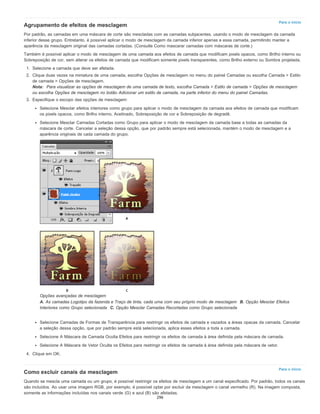 Para o início
Para o início
Agrupamento de efeitos de mesclagem
Por padrão, as camadas em uma máscara de corte são mescladas com as camadas subjacentes, usando o modo de mesclagem da camada
inferior desse grupo. Entretanto, é possível aplicar o modo de mesclagem da camada inferior apenas a essa camada, permitindo manter a
aparência da mesclagem original das camadas cortadas. (Consulte Como mascarar camadas com máscaras de corte.)
Também é possível aplicar o modo de mesclagem de uma camada aos efeitos de camada que modificam pixels opacos, como Brilho interno ou
Sobreposição de cor, sem alterar os efeitos de camada que modificam somente pixels transparentes, como Brilho externo ou Sombra projetada.
1. Selecione a camada que deve ser afetada.
2. Clique duas vezes na miniatura de uma camada, escolha Opções de mesclagem no menu do painel Camadas ou escolha Camada > Estilo
de camada > Opções de mesclagem.
Nota: Para visualizar as opções de mesclagem de uma camada de texto, escolha Camada > Estilo de camada > Opções de mesclagem
ou escolha Opções de mesclagem no botão Adicionar um estilo de camada, na parte inferior do menu do painel Camadas.
3. Especifique o escopo das opções de mesclagem:
Selecione Mesclar efeitos interiores como grupo para aplicar o modo de mesclagem da camada aos efeitos de camada que modificam
os pixels opacos, como Brilho interno, Acetinado, Sobreposição de cor e Sobreposição de degradê.
Selecione Mesclar Camadas Cortadas como Grupo para aplicar o modo de mesclagem da camada base a todas as camadas da
máscara de corte. Cancelar a seleção dessa opção, que por padrão sempre está selecionada, mantém o modo de mesclagem e a
aparência originais de cada camada do grupo.
Opções avançadas de mesclagem
A. As camadas Logotipo da fazenda e Traço de tinta, cada uma com seu próprio modo de mesclagem B. Opção Mesclar Efeitos
Interiores como Grupo selecionada C. Opção Mesclar Camadas Recortadas como Grupo selecionada
Selecione Camadas de Formas de Transparência para restringir os efeitos de camada e vazados a áreas opacas da camada. Cancelar
a seleção dessa opção, que por padrão sempre está selecionada, aplica esses efeitos a toda a camada.
Selecione A Máscara de Camada Oculta Efeitos para restringir os efeitos de camada à área definida pela máscara de camada.
Selecione A Máscara de Vetor Oculta os Efeitos para restringir os efeitos de camada à área definida pela máscara de vetor.
4. Clique em OK.
Como excluir canais da mesclagem
Quando se mescla uma camada ou um grupo, é possível restringir os efeitos de mesclagem a um canal especificado. Por padrão, todos os canais
são incluídos. Ao usar uma imagem RGB, por exemplo, é possível optar por excluir da mesclagem o canal vermelho (R). Na imagem composta,
somente as informações incluídas nos canais verde (G) e azul (B) são afetadas.
296
 