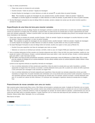 Para o início
Para o início
1. Siga um destes procedimentos:
Clique duas vezes na miniatura de uma camada.
Escolha Camada > Estilo de camada > Opções de mesclagem.
Escolha Opções de mesclagem no ícone Adicionar um estilo de camada , na parte inferior do painel Camadas.
Nota: Para visualizar as opções de mesclagem de uma camada de texto, escolha Camada > Estilo de camada > Opções de
mesclagem ou escolha Opções de mesclagem no botão Adicionar um estilo de camada, na parte inferior do menu do painel Camadas.
2. Na área Mesclagem avançada da caixa de diálogo Estilo de camada, cancele a seleção dos canais que não serão incluídos quando a
camada for mesclada.
Especificação de uma faixa de tons para mesclar camadas
Os controles deslizantes da caixa de diálogo Opções de mesclagem controlam os pixels da camada ativa e os pixels das camadas subjacentes
visíveis que aparecem na imagem final. Por exemplo, é possível retirar os pixels escuros da camada ativa ou forçar o aparecimento dos pixels
claros das camadas subjacentes. Também é possível definir uma faixa de pixels parcialmente mesclados para produzir uma transição suave entre
áreas mescladas e não mescladas.
1. Clique duas vezes na miniatura da camada, escolha Camada > Estilo de camada> Opções de mesclagem ou escolha Adicionar um estilo
de camada > Opções de mesclagem, no menu do painel Camadas.
Nota: Para visualizar as opções de mesclagem de uma camada de texto, escolha Camada > Estilo de camada > Opções de mesclagem
ou escolha Opções de mesclagem no botão Adicionar um estilo de camada, na parte inferior do menu do painel Camadas.
2. Na seção Mesclagem Avançada da caixa de diálogo Estilo de Camada, escolha uma opção no menu pop-up Mesclar Se.
Escolha Cinza para especificar uma faixa de mesclagem para todos os canais.
Selecione um canal de cor individual (por exemplo, vermelho, verde ou azul, em imagens RGB) para especificar a mesclagem no canal.
3. Use os controles deslizantes de Esta camada e de Camada subjacente para definir a faixa de brilho dos pixels mesclados, medido em uma
escala de 0 (preto) a 255 (branco). Arraste o controle deslizante branco para definir o valor mais alto da faixa. Arraste o controle deslizante
preto para definir o valor mais baixo da faixa.
Para definir uma faixa de pixels parcialmente mesclados, mantenha pressionada a tecla Alt (Windows) ou Option (Mac OS) e arraste
uma das metades do triângulo de um controle deslizante. Os dois valores exibidos acima do controle deslizante dividido indicam a faixa
de mesclagem parcial.
Lembre-se das seguintes diretrizes ao especificar intervalos de mesclagem:
Use os controles deslizantes de Esta camada para especificar a faixa de pixels da camada ativa que serão mesclados e, portanto,
aparecerão na imagem final. Por exemplo, se arrastar o controle deslizante branco para 235, os pixels com valores de brilho superiores
a 235 continuarão sem mesclagem e são excluídos da imagem final.
Use os controles deslizantes de Camada subjacente para especificar a faixa de pixels nas camadas subjacentes visíveis que serão
mescladas na imagem final. Os pixels mesclados são combinados com os da camada ativa para produzir pixels compostos, enquanto os
não mesclados aparecem através das áreas sobrepostas da camada ativa. Por exemplo, quando se arrasta o controle deslizante preto
para 19, os pixels com valores de brilho inferiores a 19 continuam sem mesclagem e aparecem através da camada ativa na imagem
final.
Preenchimento de novas camadas com uma cor neutra
Não é possível aplicar determinados filtros (como o filtro Efeitos de Iluminação) a camadas sem pixels. A seleção de Preencher com cor neutra
(de um dos modos), na caixa de diálogo Nova camada, resolve esse problema preenchendo primeiro a camada com uma cor neutra predefinida.
Essa cor invisível, neutra, é atribuída conforme o modo de mesclagem da camada. Se nenhum efeito for aplicado, o preenchimento com uma cor
neutra não terá efeito sobre as camadas restantes. A opção Preencher com cor neutra não está disponível para camadas com modos Normal,
Dissolver, Mistura sólida, Matiz, Saturação, Cor ou Luminosidade.
Mais tópicos da Ajuda
Avisos legais | Política de privacidade on-line
297
 