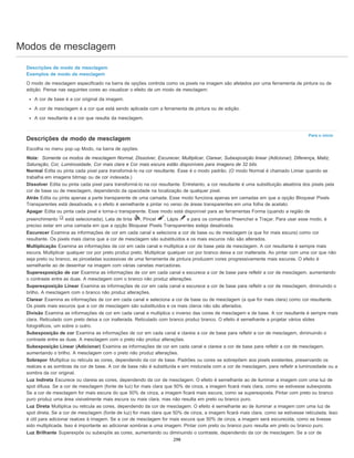 Modos de mesclagem
Para o início
Descrições de modo de mesclagem
Exemplos de modo de mesclagem
O modo de mesclagem especificado na barra de opções controla como os pixels na imagem são afetados por uma ferramenta de pintura ou de
edição. Pense nas seguintes cores ao visualizar o efeito de um modo de mesclagem:
A cor de base é a cor original da imagem.
A cor de mesclagem é a cor que está sendo aplicada com a ferramenta de pintura ou de edição.
A cor resultante é a cor que resulta da mesclagem.
Descrições de modo de mesclagem
Escolha no menu pop-up Modo, na barra de opções.
Nota: Somente os modos de mesclagem Normal, Dissolver, Escurecer, Multiplicar, Clarear, Subexposição linear (Adicionar), Diferença, Matiz,
Saturação, Cor, Luminosidade, Cor mais clara e Cor mais escura estão disponíveis para imagens de 32 bits.
Normal Edita ou pinta cada pixel para transformá-lo na cor resultante. Esse é o modo padrão. (O modo Normal é chamado Limiar quando se
trabalha em imagens bitmap ou de cor indexada.)
Dissolver Edita ou pinta cada pixel para transformá-lo na cor resultante. Entretanto, a cor resultante é uma substituição aleatória dos pixels pela
cor de base ou de mesclagem, dependendo da opacidade na localização de qualquer pixel.
Atrás Edita ou pinta apenas a parte transparente de uma camada. Esse modo funciona apenas em camadas em que a opção Bloquear Pixels
Transparentes está desativada, e o efeito é semelhante a pintar no verso de áreas transparentes em uma folha de acetato.
Apagar Edita ou pinta cada pixel e torna-o transparente. Esse modo está disponível para as ferramentas Forma (quando a região de
preenchimento está selecionada), Lata de tinta , Pincel , Lápis e para os comandos Preencher e Traçar. Para usar esse modo, é
preciso estar em uma camada em que a opção Bloquear Pixels Transparentes esteja desativada.
Escurecer Examina as informações de cor em cada canal e seleciona a cor de base ou de mesclagem (a que for mais escura) como cor
resultante. Os pixels mais claros que a cor de mesclagem são substituídos e os mais escuros não são alterados.
Multiplicação Examina as informações de cor em cada canal e multiplica a cor de base pela de mesclagem. A cor resultante é sempre mais
escura. Multiplicar qualquer cor por preto produz preto. Multiplicar qualquer cor por branco deixa a cor inalterada. Ao pintar com uma cor que não
seja preto ou branco, as pinceladas sucessivas de uma ferramenta de pintura produzem cores progressivamente mais escuras. O efeito é
semelhante ao de desenhar na imagem com várias canetas marcadoras.
Superexposição de cor Examina as informações de cor em cada canal e escurece a cor de base para refletir a cor de mesclagem, aumentando
o contraste entre as duas. A mesclagem com o branco não produz alterações.
Superexposição Linear Examina as informações de cor em cada canal e escurece a cor de base para refletir a cor de mesclagem, diminuindo o
brilho. A mesclagem com o branco não produz alterações.
Clarear Examina as informações de cor em cada canal e seleciona a cor de base ou de mesclagem (a que for mais clara) como cor resultante.
Os pixels mais escuros que a cor de mesclagem são substituídos e os mais claros não são alterados.
Divisão Examina as informações de cor em cada canal e multiplica o inverso das cores de mesclagem e de base. A cor resultante é sempre mais
clara. Reticulado com preto deixa a cor inalterada. Reticulado com branco produz branco. O efeito é semelhante a projetar vários slides
fotográficos, um sobre o outro.
Subexposição de cor Examina as informações de cor em cada canal e clareia a cor de base para refletir a cor de mesclagem, diminuindo o
contraste entre as duas. A mesclagem com o preto não produz alterações.
Subexposição Linear (Adicionar) Examina as informações de cor em cada canal e clareia a cor de base para refletir a cor de mesclagem,
aumentando o brilho. A mesclagem com o preto não produz alterações.
Sobrepor Multiplica ou reticula as cores, dependendo da cor de base. Padrões ou cores se sobrepõem aos pixels existentes, preservando os
realces e as sombras da cor de base. A cor de base não é substituída e sim misturada com a cor de mesclagem, para refletir a luminosidade ou a
sombra da cor original.
Luz Indireta Escurece ou clareia as cores, dependendo da cor de mesclagem. O efeito é semelhante ao de iluminar a imagem com uma luz de
spot difusa. Se a cor de mesclagem (fonte de luz) for mais clara que 50% de cinza, a imagem ficará mais clara, como se estivesse subexposta.
Se a cor de mesclagem for mais escura do que 50% de cinza, a imagem ficará mais escura, como se superexposta. Pintar com preto ou branco
puro produz uma área visivelmente mais escura ou mais clara, mas não resulta em preto ou branco puro.
Luz Direta Multiplica ou reticula as cores, dependendo da cor de mesclagem. O efeito é semelhante ao de iluminar a imagem com uma luz de
spot direta. Se a cor de mesclagem (fonte de luz) for mais clara que 50% de cinza, a imagem ficará mais clara, como se estivesse reticulada. Isso
é útil para adicionar realces à imagem. Se a cor de mesclagem for mais escura que 50% de cinza, a imagem será escurecida, como se tivesse
sido multiplicada. Isso é importante ao adicionar sombras a uma imagem. Pintar com preto ou branco puro resulta em preto ou branco puro.
Luz Brilhante Superexpõe ou subexpõe as cores, aumentando ou diminuindo o contraste, dependendo da cor de mesclagem. Se a cor de
298
 
