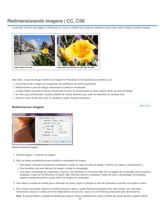 Redimensionando imagens | CC, CS6
Para o início
Nota:
O comando Tamanho da imagem no Photoshop CC inclui um método para preservar detalhes e proporcionar melhor nitidez ao ampliar imagens.
Além disso, a caixa de diálogo Tamanho da imagem no Photoshop CC foi atualizada para facilitar o uso.
Uma janela exibe a imagem de visualização dos parâmetros de redimensionamento.
Redimensionar a caixa de diálogo redimensiona a janela de visualização.
A opção Estilos de escala é ativada e desativada no menu de equipamentos no canto superior direito da caixa de diálogo.
No menu pop-up Dimensões, escolha unidades de medida diferentes para exibir as dimensões do resultado final.
Clique no ícone de link para ativar ou desativar a opção restringir proporções.
Redimensionar imagens
Redimensionando imagens
1. Escolha Imagem > Tamanho da imagem.
2. Siga um destes procedimentos para modificar a visualização da imagem:
Para alterar o tamanho da janela de visualização, arraste um canto da caixa de diálogo Tamanho da imagem e redimensione-a.
Para visualizar uma área diferente da imagem, arraste na visualização.
Para alterar a ampliação da visualização, clique em Ctrl (Windows) ou Command (Mac OS) na imagem de visualização para aumentar a
ampliação. Clique em Alt (Windows) ou Option (Mac OS) para diminuir a ampliação. Depois de clicar, a porcentagem da ampliação
aparece brevemente próxima à parte inferior da imagem de visualização.
3. Para alterar a unidade de medida para a dimensão em pixels, clique no triângulo ao lado de Dimensões e escolha uma opção no menu.
4. Para manter a proporção original da medida de largura e altura, a opção Restringir proporções deve estar ativada. Se você quiser
dimensionar a largura e a altura de forma independente uma da outra, clique no ícone Restringir proporções para desvinculá-las.
É possível alterar a unidade de medida para largura e altura escolhendo nos menus à direita das caixas de texto Largura e Altura.
29
 