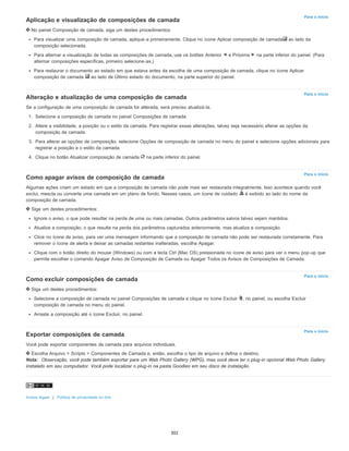 Para o início
Para o início
Para o início
Para o início
Para o início
Aplicação e visualização de composições de camada
No painel Composição de camada, siga um destes procedimentos:
Para visualizar uma composição de camada, aplique-a primeiramente. Clique no ícone Aplicar composição de camada ao lado da
composição selecionada.
Para alternar a visualização de todas as composições de camada, use os botões Anterior e Próxima na parte inferior do painel. (Para
alternar composições específicas, primeiro selecione-as.)
Para restaurar o documento ao estado em que estava antes da escolha de uma composição de camada, clique no ícone Aplicar
composição de camada ao lado de Último estado do documento, na parte superior do painel.
Alteração e atualização de uma composição de camada
Se a configuração de uma composição de camada for alterada, será preciso atualizá-la.
1. Selecione a composição de camada no painel Composições de camada.
2. Altere a visibilidade, a posição ou o estilo da camada. Para registrar essas alterações, talvez seja necessário alterar as opções da
composição de camada.
3. Para alterar as opções de composição, selecione Opções de composição de camada no menu do painel e selecione opções adicionais para
registrar a posição e o estilo da camada.
4. Clique no botão Atualizar composição de camada na parte inferior do painel.
Como apagar avisos de composição de camada
Algumas ações criam um estado em que a composição de camada não pode mais ser restaurada integralmente. Isso acontece quando você
exclui, mescla ou converte uma camada em um plano de fundo. Nesses casos, um ícone de cuidado é exibido ao lado do nome da
composição de camada.
Siga um destes procedimentos:
Ignore o aviso, o que pode resultar na perda de uma ou mais camadas. Outros parâmetros salvos talvez sejam mantidos.
Atualize a composição, o que resulta na perda dos parâmetros capturados anteriormente, mas atualiza a composição.
Clice no ícone de aviso, para ver uma mensagem informando que a composição de camada não pode ser restaurada corretamente. Para
remover o ícone de alerta e deixar as camadas restantes inalteradas, escolha Apagar.
Clique com o botão direito do mouse (Windows) ou com a tecla Ctrl (Mac OS) pressionada no ícone de aviso para ver o menu pop-up que
permite escolher o comando Apagar Aviso de Composição de Camada ou Apagar Todos os Avisos de Composições de Camada.
Como excluir composições de camada
Siga um destes procedimentos:
Selecione a composição de camada no painel Composições de camada e clique no ícone Excluir , no painel, ou escolha Excluir
composição de camada no menu do painel.
Arraste a composição até o ícone Excluir, no painel.
Exportar composições de camada
Você pode exportar componentes de camada para arquivos individuais.
Escolha Arquivo > Scripts > Componentes de Camada e, então, escolha o tipo de arquivo e defina o destino.
Nota: Observação, você pode também exportar para um Web Photo Gallery (WPG), mas você deve ter o plug-in opcional Web Photo Gallery
instalado em seu computador. Você pode localizar o plug-in na pasta Goodies em seu disco de instalação.
Avisos legais | Política de privacidade on-line
302
 