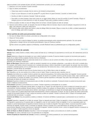 Para o início
estilo de camada a uma camada de plano de fundo, primeiramente converta-o em uma camada regular.
1. Selecione uma única camada no painel Camadas.
2. Siga um destes procedimentos:
Clique duas vezes na camada, fora do nome ou da miniatura correspondente.
Clique no ícone Adicionar um estilo de camada , na parte inferior do painel Camadas, e escolha um efeito da lista.
Escolha um efeito no submenu Camada > Estilo de camada.
Para editar um estilo existente, clique duas vezes em um efeito exibido abaixo do nome da camada no painel Camadas. (Clique no
triângulo próximo ao ícone Adicionar um estilo de camada para exibir os efeitos contidos no estilo.)
3. Defina as opções de efeito na caixa de diálogo Estilo de Camada. Consulte Opções de estilo de camada.
4. Adicione outros efeitos ao estilo, se desejado. Na caixa de diálogo Estilo de Camada, clique na caixa de seleção à esquerda do nome do
efeito, para adicionar o efeito sem selecioná-lo.
É possível editar vários efeitos sem fechar a caixa de diálogo Estilo de camada. Clique no nome de um efeito, na lateral esquerda da
caixa de diálogo, para exibir as opções.
Alterar padrões de estilo para personalizar valores
1. Na caixa de diálogo Estilo de camada, personalize as configurações como desejar.
2. Clique em Tornar padrão.
Na próxima vez que a caixa de diálogo for aberta, os padrões personalizados serão automaticamente aplicados. Se você ajustar
configurações e desejar retornar aos padrões personalizados, clique em Restaurar padrões.
Para retornar aos padrões originais do Photoshop, consulte Restaurar todas as preferências para as configurações padrão.
Opções de estilo de camada
Altitude Para o efeito Chanfro e entalhe, define a altura da fonte de luz. A definição 0 é equivalente ao nível do solo, 90 é diretamente acima da
camada.
Ângulo Determina o ângulo de iluminação com que o efeito é aplicado à camada. É possível arrastar na janela do documento para ajustar o
ângulo de um efeito Sombra projetada, Sombra interna ou Acetinado.
Suavização de Serrilhado Mescla os pixels das arestas de um contorno ou de um contorno de reflexo. Essa opção é muito útil para sombras
pequenas com contornos complicados.
Modo de Mesclagem Determina como o estilo da camada é mesclado com as camadas subjacentes, o que pode ou não incluir a camada ativa.
Por exemplo, uma sombra interna é mesclada com a camada ativa porque o efeito é desenhado na parte superior da camada, mas uma sombra
projetada é mesclada apenas com as camadas abaixo da camada ativa. Na maioria dos casos, o modo padrão de cada efeito produz os melhores
resultados. Consulte Modos de mesclagem.
Desfoque Contrai os limites de fosco de uma Sombra Interna ou de um Brilho Interno antes de desfocar.
Cor Especifica a cor de uma sombra, de um brilho ou de um realce. Clique na caixa de cores e escolha uma cor.
Contorno Com brilhos de cor sólida, Contorno permite criar anéis de transparência. Com brilhos preenchidos com degradê, Contorno permite
criar variações na repetição da cor e da opacidade do degradê. No chanfro e no entalhe, Contorno permite esculpir cristas, vales e saliências que
são sombreados no processo de entalhe. Com sombras, Contorno permite especificar a atenuação. Para obter mais informações, consulte
Modificação de efeitos de camada com contornos.
Distância Especifica a distância de deslocamento para um efeito de sombra ou acetinado. É possível arrastar na janela do documento para
ajustar a distância de deslocamento.
Profundidade Especifica a profundidade de um chanfro. Também especifica a profundidade de um padrão.
Usar luz global Essa configuração permite definir um ângulo de luz "mestre" que está disponível em todos os efeitos de camada que usam o
sombreamento: Sombra projetada, Sombra interna e Chanfro e entalhe. Em qualquer um desses efeitos, se a opção Usar luz global estiver
selecionada e um ângulo de iluminação estiver definido, esse ângulo se transformará no ângulo de iluminação global. Qualquer outro efeito que
tenha a opção Usar luz global selecionada herda automaticamente a mesma configuração do ângulo. Se Usar luz global não estiver selecionado,
o ângulo de iluminação definido é "local" e aplica-se somente ao efeito em questão. Também é possível definir o ângulo de iluminação global
escolhendo Estilo de camada > Luz global.
Contorno de Reflexo Cria uma aparência metálica e cintilante. O Contorno de Reflexo é aplicado após o sombreamento de um chanfro ou
entalhe.
Degradê Especifica o degradê de um efeito de camada. Clique no degradê para exibir o Editor de degradê ou clique na seta invertida e escolha
um degradê no painel pop-up. É possível editar um degradê ou criar um novo usando o Editor de degradê. A cor ou a opacidade podem ser
editadas no painel Sobreposição de degradê da mesma maneira que no Editor de degradê. Para alguns efeitos, é possível especificar opções
adicionais de degradê. Inverter inverte a orientação do degradê, Alinhar À Camada usa a caixa delimitadora da camada para calcular o
preenchimento degradê e Escala redimensiona a aplicação do degradê. Também é possível mover o centro do degradê clicando e arrastando na
janela da imagem. O estilo especifica a forma do degradê.
Modo de Realce ou Modo de Sombra Especifica o modo de mesclagem do realce ou da sombra de um chanfro ou entalhe.
Tremulação Faz variar a aplicação da cor e da opacidade de um degradê.
Sombra Projetada de Vazamento de Camada Controla a visibilidade da sombra projetada em uma camada semitransparente.
305
 