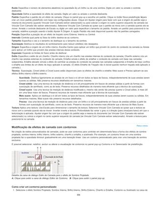 Para o início
Ruído Especifica o número de elementos aleatórios na opacidade de um brilho ou de uma sombra. Digite um valor ou arraste o controle
deslizante.
Opacidade Define a opacidade do efeito da camada. Digite um valor ou arraste o controle deslizante.
Padrão Especifica o padrão de um efeito de camada. Clique no painel pop-up e escolha um padrão. Clique no botão Nova predefinição para
criar um novo padrão predefinido com base nas configurações atuais. Clique em Ajustar origem para fazer com que a origem do padrão seja a
mesma do documento (quando Vincular Com Camada estiver selecionado) ou para colocar a origem no canto superior esquerdo da camada (se
Vincular Com Camada não estiver selecionado). Selecione Vincular Com Camada se quiser que o padrão se mova com a camada quando ela se
mover. Arraste o controle deslizante de Escala ou digite um valor para especificar o tamanho do padrão. Arraste um padrão para posicioná-lo na
camada; redefina a posição usando o botão Ajustar À Origem. A opção Padrão não está disponível quando não há padrões carregados.
Posição Especifica a posição de um efeito de traçado como Externa, Interna ou Central.
Intervalo Controla qual parte ou faixa do brilho destina-se ao contorno.
Tamanho Especifica o raio e o tamanho de desfoque ou o tamanho da sombra.
Suavização Desfoca os resultados do sombreamento para reduzir artefatos não desejados.
Origem Especifica a origem de um brilho interno. Escolha Centro para aplicar um brilho que provém do centro do conteúdo da camada ou Aresta
para aplicar um brilho que provém das arestas internas desse conteúdo.
Expansão Expande os limites do fosco antes de desfocar.
Estilo Especifica o estilo de um chanfro: Chanfro interno cria um chanfro nas arestas internas do conteúdo da camada, Chanfro externo cria um
chanfro nas arestas externas do conteúdo da camada, Entalhe simula o efeito de entalhar o conteúdo da camada com base nas camadas
subjacentes, Entalhe elevado simula o efeito de carimbar as arestas do conteúdo da camada nas camadas subjacentes e Entalhe de traço confina
o entalhe aos limites de um efeito de traço aplicado à camada. (O efeito Entalhe de Traçado não é visível quando nenhum traçado está aplicado à
camada.)
Técnica Suavização, Cinzel sólido e Cinzel suave estão disponíveis para os efeitos de chanfro e entalhe; Mais suave e Preciso aplicam-se aos
efeitos Brilho interno e Brilho externo.
Suavidade Desfoca ligeiramente as arestas de um fosco e é útil em todos os tipos de foscos, independentemente de suas arestas serem
suaves ou sólidas. Não preserva recursos detalhados em tamanhos maiores.
Cinzel sólido Usa uma técnica de medição de distância e é útil principalmente em foscos de arestas sólidas a partir de formas com
suavização de serrilhado, como as de texto. Preserva recursos detalhados de maneira mais eficiente que a técnica de suavização.
Cinzel suave Usa uma técnica de medição de distância modificada e, mesmo não sendo tão precisa quanto o Cinzel sólido, é mais útil
em uma faixa maior de foscos. Preserva recursos de maneira mais eficiente que a técnica de suavização.
Mais suave Aplica um desfoque e é útil em todos os tipos de foscos, independentemente de suas arestas serem suaves ou sólidas. Em
tamanhos maiores, Mais suave não preserva recursos detalhados.
Preciso Usa uma técnica de medição de distância para criar um brilho e é útil principalmente em foscos de arestas sólidas a partir de
formas com suavização de serrilhado, como as de texto. Preserva recursos de maneira mais eficiente que a técnica de Mais Suave.
Textura Aplica uma textura. Use Escala para dimensionar o tamanho da textura. Selecione Vincular Com Camada se quiser que a textura se
mova com a camada quando ela se mover. Inverter inverte a textura. Profundidade faz variar o grau e a direção (para cima/para baixo) em que a
texturização é aplicada. Ajustar origem faz com que a origem do padrão seja a mesma do documento (se Vincular Com Camada não estiver
selecionado) ou coloca a origem no canto superior esquerdo da camada (se Vincular Com Camada estiver selecionado). Arraste a textura para
posicioná-la na camada.
Modificação de efeitos de camada com contornos
Na criação de estilos personalizados de camadas, pode-se usar contornos para controlar em determinada faixa a forma dos efeitos de sombra
projetada, sombra interna, brilho interno, brilho externo, chanfro e entalhe, e acetinado. Por exemplo, um contorno linear em uma sombra
projetada faz a opacidade diminuir gradualmente em uma transição linear. Use um contorno personalizado para criar uma transição de sombra
exclusiva.
É possível selecionar, redefinir, excluir ou alterar a visualização de contornos no painel pop-up Contorno e no Gerenciador de predefinição.
Detalhe da caixa de diálogo Estilo de Camada para o efeito de Sombra Projetada
A. Clique para exibir a caixa de diálogo Editor de Contorno. B. Clique para exibir o painel pop-up.
Como criar um contorno personalizado
1. Selecione o efeito Sombra Projetada, Sombra Interna, Brilho Interno, Brilho Externo, Chanfro e Entalhe, Contorno ou Acetinado na caixa de
306
 
