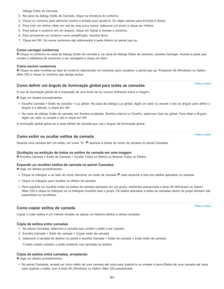 Para o início
Para o início
Para o início
diálogo Estilo de Camada.
2. Na caixa de diálogo Estilo de Camada, clique na miniatura do contorno.
3. Clique no contorno para adicionar pontos e arraste para ajustá-lo. Ou digite valores para Entrada e Saída.
4. Para criar um vértice nítido em vez de uma curva suave, selecione um ponto e clique em Vértice.
5. Para salvar o contorno em um arquivo, clique em Salvar e nomeie o contorno.
6. Para armazenar um contorno como predefinição, escolha Novo.
7. Clique em OK. Os novos contornos são adicionados à parte inferior do painel pop-up.
Como carregar contornos
Clique no contorno na caixa de diálogo Estilo de camada e, na caixa de diálogo Editor de contorno, escolha Carregar. Acesse a pasta que
contém a biblioteca de contornos a ser carregada e clique em Abrir.
Como excluir contornos
Clique na seta invertida ao lado do contorno selecionado no momento para visualizar o painel pop-up. Pressione Alt (Windows) ou Option
(Mac OS) e clique no contorno que deseja excluir.
Como definir um ângulo de iluminação global para todas as camadas
O uso de iluminação global dá a impressão de uma fonte de luz comum brilhando sobre a imagem.
Siga um destes procedimentos:
Escolha Camada > Estilo de camada > Luz global. Na caixa de diálogo Luz global, digite um valor ou arraste o raio do ângulo para definir o
ângulo e a altitude, e clique em OK.
Na caixa de diálogo Estilo de camada, em Sombra projetada, Sombra interna ou Chanfro, selecione Usar luz global. Para obter o Ângulo,
digite um valor ou arraste o raio e clique em OK.
A iluminação global aplica-se a cada efeitos de camada que usa o ângulo de iluminação global.
Como exibir ou ocultar estilos de camada
Quando uma camada tem um estilo, um ícone “fx” aparece à direita do nome da camada no painel Camadas.
Ocultação ou exibição de todos os estilos de camada em uma imagem
Escolha Camada > Estilo de Camada > Ocultar Todos os Efeitos ou Mostrar Todos os Efeitos.
Expandir ou recolher estilos de camada no painel Camadas
Siga um destes procedimentos:
Clique no triângulo ao lado do ícone Adicionar um estilo de camada para expandir a lista dos efeitos aplicados na camada.
Clique no triângulo para recolher os efeitos de camada.
Para expandir ou recolher todos os estilos de camada aplicados em um grupo, mantenha pressionada a tecla Alt (Windows) ou Option
(Mac OS) e clique no triângulo ou no triângulo invertido para o grupo. Os estilos aplicados a todas as camadas dentro do grupo também são
expandidos ou recolhidos.
Como copiar estilos de camada
Copiar e colar estilos é um método simples de aplicar os mesmos efeitos a várias camadas.
Cópia de estilos entre camadas
1. No painel Camadas, selecione a camada que contém o estilo a ser copiado.
2. Escolha Camada > Estilo de camada > Copiar estilo de camada.
3. Selecione a camada de destino no painel e escolha Camada > Estilo de camada > Colar estilo de camada.
O estilo colado substitui o estilo existente nas camadas de destino.
Cópia de estilos entre camadas, arrastando
Siga um destes procedimentos:
No painel Camadas, arraste um único efeito de uma camada até outra para duplicá-lo ou arraste a barra Efeitos de uma camada até outra
para duplicar o estilo, com a tecla Alt (Windows) ou Option (Mac OS) pressionada.
307
 