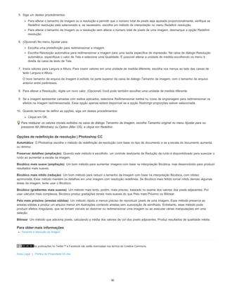 As publicações no Twitter™ e Facebook não estão licenciadas nos termos da Creative Commons.
Aviso Legal | Política de Privacidade On-line
Automático
Preservar detalhes (ampliação)
Bicúbico mais suave (ampliação)
Bicúbico mais nítido (redução)
Bicúbico (gradientes mais suaves)
Pelo mais próximo (arestas sólidas)
Bilinear
5. Siga um destes procedimentos:
Para alterar o tamanho da imagem ou a resolução e permitir que o número total de pixels seja ajustado proporcionalmente, verifique se
Redefinir resolução está selecionado e, se necessário, escolha um método de interpolação no menu Redefinir resolução.
Para alterar o tamanho da imagem ou a resolução sem alterar o número total de pixels de uma imagem, desmarque a opção Redefinir
resolução.
6. (Opcional) No menu Ajustar para:
Escolha uma predefinição para redimensionar a imagem.
Escolha Resolução automática para redimensionar a imagem para uma saída específica de impressão. Na caixa de diálogo Resolução
automática, especifique o valor de Tela e selecione uma Qualidade. É possível alterar a unidade de medida escolhendo no menu à
direita da caixa de texto de Tela.
7. Insira valores para Largura e Altura. Para inserir valores em uma unidade de medida diferente, escolha nos menus ao lado das caixas de
texto Largura e Altura.
O novo tamanho de arquivo da imagem é exibido na parte superior da caixa de diálogo Tamanho da imagem, com o tamanho de arquivo
anterior entre parênteses.
8. Para alterar a Resolução, digite um novo valor. (Opcional) Você pode também escolher uma unidade de medida diferente.
9. Se a imagem apresentar camadas com estilos aplicados, selecione Redimensionar estilos no ícone de engrenagem para redimensionar os
efeitos na imagem redimensionada. Essa opção apenas estará disponível se a opção Restringir proporções estiver selecionada.
10. Quando terminar de definir as opções, siga um destes procedimentos:
Clique em OK.
Para restaurar os valores iniciais exibidos na caixa de diálogo Tamanho da imagem, escolha Tamanho original no menu Ajustar para ou
pressione Alt (Windows) ou Option (Mac OS), e clique em Redefinir.
Opções de redefinição de resolução | Photoshop CC
O Photoshop escolhe o método de redefinição da resolução com base no tipo de documento e se a escala do documento aumenta
ou diminui.
Quando este método é escolhido, um controle deslizante de Redução de ruído é disponibilizado para suavizar o
ruído ao aumentar a escala da imagem.
Um bom método para aumentar imagens com base na interpolação Bicúbica, mas desenvolvido para produzir
resultados mais suaves.
Um bom método para reduzir o tamanho da imagem com base na interpolação Bicúbica, com nitidez
aprimorada. Esse método mantém os detalhes em uma imagem com resolução redefinida. Se Bicúbico mais Nítido tornar nítido demais algumas
áreas da imagem, tente usar o Bicúbico.
Um método mais lento, porém, mais preciso, baseado no exame dos valores dos pixels adjacentes. Por
usar cálculos mais complexos, Bicúbico produz gradações tonais mais suaves do que Pelo mais Próximo ou Bilinear.
Um método rápido e menos preciso de reproduzir pixels de uma imagem. Esse método preserva as
arestas sólidas e produz um arquivo menor em ilustrações contendo arestas sem suavização de serrilhado. Entretanto, esse método pode
produzir efeitos irregulares, que se tornam visíveis ao distorcer ou redimensionar uma imagem ou ao executar várias manipulações em uma
seleção.
Um método que adiciona pixels, calculando a média dos valores de cor dos pixels adjacentes. Produz resultados de qualidade média.
Para obter mais informações
Tamanho e resolução da imagem
30
 