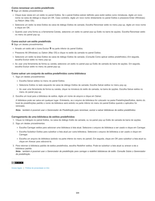 Como renomear um estilo predefinido
Siga um destes procedimentos:
Clique duas vezes em um estilo no painel Estilos. Se o painel Estilos estiver definido para exibir estilos como miniaturas, digite um novo
nome na caixa de diálogo e clique em OK. Caso contrário, digite um novo nome diretamente no painel Estilos e pressione Enter (Windows)
ou Return (Mac OS).
Selecione um estilo na área Estilos da caixa de diálogo Estilos de camada. Escolha Renomear estilo no menu pop-up, digite um novo nome
e clique em OK.
Quando usar uma forma ou a ferramenta Caneta, selecione um estilo no painel pop-up Estilo na barra de opções. Escolha Renomear estilo
no menu do painel pop-up.
Como excluir um estilo predefinido
Siga um destes procedimentos:
Arraste um estilo até o ícone Excluir na parte inferior do painel Estilos.
Pressione Alt (Windows) ou Option (Mac OS) e clique no estilo da camada no painel Estilos.
Selecione um estilo na área Estilos da caixa de diálogo Estilos de camada. (Consulte Como aplicar estilos predefinidos.) Em seguida,
escolha Excluir estilo no menu pop-up.
Ao usar uma ferramenta de forma ou caneta, selecione um estilo no painel pop-up Estilo de camada da barra de opções. Em seguida,
escolha Excluir estilo no menu do painel pop-up.
Como salvar um conjunto de estilos predefinidos como biblioteca
1. Siga um destes procedimentos:
Escolha Salvar estilos no menu do painel Estilos.
Selecione Estilos no lado esquerdo da caixa de diálogo Estilos de camada. Escolha Salvar estilos no menu pop-up.
Ao usar uma ferramenta de forma ou caneta, clique na miniatura do estilo de camada, na barra de opções. Escolha Salvar estilos no
menu do painel pop-up.
2. Escolha um local para a biblioteca de estilos, digite um nome de arquivo e clique em Salvar.
A biblioteca pode ser salva em qualquer lugar. Entretanto, se o arquivo de biblioteca for colocado na pasta Predefinições/Estilos, dentro do
local de predefinições padrão o nome da biblioteca será exibido na parte inferior do menu do painel Estilos quando o aplicativo for
reiniciado.
Nota: também é possível usar o Gerenciador de Predefinição para renomear, excluir e salvar bibliotecas de estilos predefinidos.
Carregamento de uma biblioteca de estilos predefinidos
1. Clique no triângulo no painel Estilos, na caixa de diálogo Estilo de camada, ou na painel pop-up Estilo de camada da barra de opções.
2. Siga um destes procedimentos:
Escolha Carregar estilos para adicionar uma biblioteca à lista atual. Selecione o arquivo de biblioteca a ser usado e clique em Carregar.
Escolha Substituir Estilos para substituir a lista atual por outra biblioteca. Selecione o arquivo de biblioteca a ser usado e clique em
Carregar.
Escolha um arquivo de biblioteca (exibido na parte inferior do menu do painel). Em seguida, clique em OK para substituir a lista atual ou
clique em Anexar para adicioná-la.
3. Para retornar à biblioteca padrão de estilos predefinidos, escolha Redefinir estilos. Pode-se substituir a lista atual ou anexar a ela a
biblioteca padrão.
Nota: também é possível usar o Gerenciador de predefinição para carregar e redefinir bibliotecas de estilo. Consulte Sobre o Gerenciador
de predefinição.
Avisos legais | Política de privacidade on-line
309
 