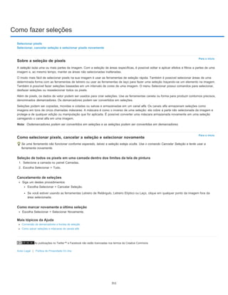 Como fazer seleções
As publicações no Twitter™ e Facebook não estão licenciadas nos termos da Creative Commons.
Aviso Legal | Política de Privacidade On-line
Para o início
Nota:
Para o início
Selecionar pixels
Selecionar, cancelar seleção e selecionar pixels novamente
Sobre a seleção de pixels
A seleção isola uma ou mais partes da imagem. Com a seleção de áreas específicas, é possível editar e aplicar efeitos e filtros a partes de uma
imagem e, ao mesmo tempo, manter as áreas não selecionadas inalteradas.
O modo mais fácil de selecionar pixels na sua imagem é usar as ferramentas de seleção rápida. Também é possível selecionar áreas de uma
determinada forma com as ferramentas de letreiro ou usar as ferramentas de laço para fazer uma seleção traçando-se um elemento na imagem.
Também é possível fazer seleções baseadas em um intervalo de cores de uma imagem. O menu Selecionar possui comandos para selecionar,
desfazer seleções ou resselecionar todos os pixels.
Além de pixels, os dados de vetor podem ser usados para criar seleções. Use as ferramentas caneta ou forma para produzir contornos precisos,
denominados demarcadores. Os demarcadores podem ser convertidos em seleções.
Seleções podem ser copiadas, movidas e coladas ou salvas e armazenadas em um canal alfa. Os canais alfa armazenam seleções como
imagens em tons de cinza chamadas máscaras. A máscara é como o inverso de uma seleção: ela cobre a parte não selecionada da imagem e
protege-a de qualquer edição ou manipulação que for aplicada. É possível converter uma máscara armazenada novamente em uma seleção
carregando o canal alfa em uma imagem.
Osdemarcadores podem ser convertidos em seleções e as seleções podem ser convertidas em demarcadores.
Como selecionar pixels, cancelar a seleção e selecionar novamente
Se uma ferramenta não funcionar conforme esperado, talvez a seleção esteja oculta. Use o comando Cancelar Seleção e tente usar a
ferramenta novamente.
Seleção de todos os pixels em uma camada dentro dos limites da tela de pintura
1. Selecione a camada no painel Camadas.
2. Escolha Selecionar > Tudo.
Cancelamento de seleções
Siga um destes procedimentos:
Escolha Selecionar > Cancelar Seleção.
Se você estiver usando as ferramentas Letreiro de Retângulo, Letreiro Elíptico ou Laço, clique em qualquer ponto da imagem fora da
área selecionada.
Como marcar novamente a última seleção
Escolha Selecionar > Selecionar Novamente.
Mais tópicos da Ajuda
Conversão de demarcadores a bordas de seleção
Como salvar seleções e máscaras de canais alfa
311
 
