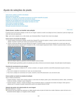 Ajuste de seleções de pixels
Para o início
Como mover, ocultar ou inverter uma seleção
Ajuste manual de seleções
Expansão ou redução de uma seleção com base em um número específico de pixels
Criação de uma seleção em torno de uma borda de seleção
Expansão de uma seleção para incluir áreas com cores semelhantes
Limpeza de pixels dispersos em uma seleção com base em cores
Como refinar as arestas de seleção
Suavização das arestas das seleções
Remoção de pixels de borda de uma seleção
Como mover, ocultar ou inverter uma seleção
É possível mover uma borda de seleção ao redor de uma imagem, ocultá-la e inverter uma seleção de forma a selecionar a parte da imagem que
ainda não havia sido selecionada.
Nota: para mover a seleção em si, e não a borda, use a ferramenta Mover. Consulte Como mover uma seleção.
Como mover uma borda de seleção
1. Usando qualquer ferramenta de seleção, escolha Nova Seleção na barra de opções e coloque o ponteiro na parte interna da borda de
seleção. O ponteiro muda para indicar que é possível mover a seleção.
2. Arraste a borda para delimitar uma área diferente da imagem. É possível arrastar uma borda de seleção até um certo ponto além dos
limites da tela de pintura. Quando ela for arrastada de volta, a borda original reaparecerá intacta. Também é possível arrastar a borda de
seleção até outra janela de imagem.
Borda de seleção original (à esquerda) e borda de seleção movida (à direita)
Transformações geométricas podem ser aplicadas para alterar a forma de uma borda de seleção. (Consulte Aplicar transformações.)
Controle do movimento de uma seleção
Para restringir a direção a múltiplos de 45°, comece a arrastar e, em seguida, mantenha a tecla Shift pressionada enquanto continua a
arrastar.
Para mover a seleção em incrementos de 1 pixel, use uma tecla de seta.
Para mover a seleção em incrementos de 10 pixels, mantenha a tecla Shift pressionada e use uma tecla de seta.
Como ocultar ou mostrar as arestas de seleção
Siga um destes procedimentos:
Escolha Visualizar > Extras. Esse comando mostra ou oculta áreas de seleção, grades, guias, demarcadores de destino, fatias, comentários,
bordas de camadas, contagem e guias inteligentes.
Escolha Visualizar > Mostrar > Arestas de Seleção. Esse procedimento alterna a visualização das arestas de seleção e afeta apenas a
seleção atual. As arestas de seleção reaparecerão quando uma seleção diferente for feita.
Seleção das partes não selecionadas de uma imagem
Escolha Selecionar > Inverter.
É possível usar essa opção para selecionar um objeto situado contra um plano de fundo de cor sólida. Selecione o plano de fundo com a
ferramenta Varinha mágica e, em seguida, inverta a seleção.
312
 