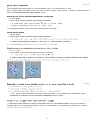 Para o início
Para o início
Para o início
Ajuste manual de seleções
É possível usar as ferramentas de seleção para adicionar ou subtrair áreas em uma seleção existente de pixels.
Antes adicionar ou subtrair manualmente áreas em uma seleção, se desejar, defina os valores de difusão e suavização de serrilhado na barra de
opções com as mesmas configurações usadas na seleção original.
Adição de áreas em uma seleção ou seleção de uma área adicional
1. Faça uma seleção.
2. Usando qualquer ferramenta de seleção, siga um destes procedimentos:
Na barra de opções, escolha Adicionar à Seleção e arraste para aumentar a seleção.
Mantenha a tecla Shift pressionada e arraste para aumentar a seleção.
Um sinal de adição aparecerá ao lado do ponteiro ao adicionar áreas em uma seleção.
Subtrair de uma seleção
1. Faça uma seleção.
2. Usando qualquer ferramenta de seleção, siga um destes procedimentos:
Na barra de opções, escolha a opção Subtrair da Seleção e arraste para fazer a interseção com outras seleções.
Mantenha pressionada a tecla Alt (Windows) ou Option (Mac OS) e arraste para subtrair outra seleção.
Um sinal de subtração aparecerá ao lado do ponteiro ao subtrair áreas em uma seleção.
Seleção apenas de uma área que sofreu intersecção com outras seleções
1. Faça uma seleção.
2. Usando qualquer ferramenta de seleção, execute um destes procedimentos:
Na barra de opções, selecione Fazer Intersecção com Seleção e arraste.
Mantenha pressionadas as teclas Alt+Shift (Windows) ou Option+Shift (Mac OS) e arraste sobre a parte da seleção original desejada.
Um “x” aparecerá próximo ao ponteiro enquanto você estiver selecionando uma área que sofreu intersecção.
Seleções que sofreram intersecção
Expansão ou redução de uma seleção com base em um número específico de pixels
1. Use uma ferramenta de seleção para fazer uma seleção.
2. Escolha Selecionar > Modificar > Expansão ou Redução.
3. Para Expandir Em ou Contrair Em, digite um valor de pixel entre 1 e 100 e clique em OK.
A borda é ampliada ou reduzida de acordo com o número especificado de pixels. (Todas as partes da borda de seleção que seguem a
mesma direção da aresta da tela de pintura permanecem inalteradas pelo comando Expandir.)
Criação de uma seleção em torno de uma borda de seleção
O comando Borda permite selecionar uma largura de pixels dentro e fora de uma borda de seleção existente. Isso pode ser útil quando for
necessário selecionar uma borda ou banda de pixels em torno da área de uma imagem, em vez da área em si, por exemplo, para limpar um
efeito de halo ao redor de um objeto colado.
313
 
