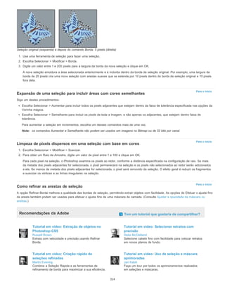 Para o início
Para o início
Para o início
Seleção original (esquerda) e depois do comando Borda: 5 pixels (direita)
1. Use uma ferramenta de seleção para fazer uma seleção.
2. Escolha Selecionar > Modificar > Borda.
3. Digite um valor entre 1 e 200 pixels para a largura da borda da nova seleção e clique em OK.
A nova seleção emoldura a área selecionada anteriormente e é incluída dentro da borda de seleção original. Por exemplo, uma largura de
borda de 20 pixels cria uma nova seleção com arestas suaves que se estende por 10 pixels dentro da borda de seleção original e 10 pixels
fora dela.
Expansão de uma seleção para incluir áreas com cores semelhantes
Siga um destes procedimentos:
Escolha Selecionar > Aumentar para incluir todos os pixels adjacentes que estejam dentro da faixa de tolerância especificada nas opções da
Varinha mágica.
Escolha Selecionar > Semelhante para incluir os pixels de toda a imagem, e não apenas os adjacentes, que estejam dentro faixa de
tolerância.
Para aumentar a seleção em incrementos, escolha um desses comandos mais de uma vez.
Nota: os comandos Aumentar e Semelhante não podem ser usados em imagens no Bitmap ou de 32 bits por canal.
Limpeza de pixels dispersos em uma seleção com base em cores
1. Escolha Selecionar > Modificar > Suavizar.
2. Para obter um Raio da Amostra, digite um valor de pixel entre 1 e 100 e clique em OK.
Para cada pixel na seleção, o Photoshop examina os pixels ao redor, conforme a distância especificada na configuração de raio. Se mais
da metade dos pixels adjacentes for selecionada, o pixel permanecerá na seleção e os pixels não selecionados ao redor serão adicionados
a ela. Se menos da metade dos pixels adjacentes for selecionada, o pixel será removido da seleção. O efeito geral é reduzir os fragmentos
e suavizar os vértices e as linhas irregulares na seleção.
Como refinar as arestas de seleção
A opção Refinar Borda melhora a qualidade das bordas de seleção, permitindo extrair objetos com facilidade. As opções de Efetuar o ajuste fino
da aresta também podem ser usadas para efetuar o ajuste fino de uma máscara de camada. (Consulte Ajustar a opacidade da máscara ou
arestas.)
Recomendações da Adobe Tem um tutorial que gostaria de compartilhar?
Tutorial em vídeo: Extração de objetos no
Photoshop CS5
Russell Brown
Extraia com velocidade e precisão usando Refinar
Borda.
Tutorial em vídeo: Selecionar retratos com
precisão
Deke McClelland
Selecione cabelo fino com facilidade para colocar retratos
em novos planos de fundo.
Tutorial em vídeo: Criação rápida de
seleções refinadas
Martin Evening
Combine a Seleção Rápida e as ferramentas de
refinamento de borda para maximizar a sua eficiência.
Tutorial em vídeo: Uso de seleção e máscara
aprimoradas
Jan Kabili
Faça um tour por todos os aprimoramentos realizados
em seleções e máscaras.
314
 