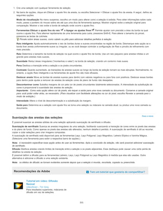 Para o início
1. Crie uma seleção com qualquer ferramenta de seleção.
2. Na barra de opções, clique em Efetuar o ajuste fino da aresta, ou escolha Selecionar > Efetuar o ajuste fino da aresta. A seguir, defina as
seguintes opções:
Modo de visualização No menu suspenso, escolha um modo para alterar como a seleção é exibida. Para obter informações sobre cada
modo, passe o ponteiro do mouse sobre ele até que uma dica de ferramenta apareça. Mostrar original exibe a seleção original para
comparação. Mostrar o raio exibe a borda de seleção onde ocorre o ajuste fino.
Ferramentas Efetuar o ajuste fino do raio e Apagar os ajustes finos Permite ajustar com precisão a área da borda na qual
ocorre o ajuste fino. Para alternar rapidamente de uma ferramenta para outra, pressione Shift+E. Para alterar o tamanho do pincel,
pressione as teclas de colchete.
Pincele sobre áreas suaves, como cabelo ou pêlo para adicionar detalhes perfeitos à seleção.
Raio inteligente Ajusta automaticamente o raio de bordas duras e suaves encontradas na região da borda. Desmarque este opção se a
borda tiver aresta uniformemente suave ou irregular, ou se você desejar controlar a configuração de Raio e pincéis de refinamento com
mais precisão.
Raio Determina o tamanho da borda de seleção na qual ocorre o ajuste fino da borda. Use um raio pequeno para arestas nítidas e um
grande para arestas mais suaves.
Suavidade Reduz áreas irregulares (“montanhas e vales”) na borda de seleção, criando um contorno mais suave.
Pena Desfoca a transição entre a seleção e os pixéis circundantes.
Contraste Quando aumentado, as transições de arestas suaves ao longo da borda da seleção tornam-se mais abruptas. Normalmente, no
entanto, a opção Raio inteligente e as ferramentas de ajuste fino são mais eficazes.
Deslocar aresta Move as bordas de arestas suaves para dentro com valores negativos ou para fora com positivos. Deslocar essas bordas
para dentro pode ajudar a remover de arestas da seleção cores de plano de fundo não desejadas.
Descontaminar cores Substitui margens de cor pela cor de pixels circundantes totalmente selecionados. A intensidade da substituição de
cores é proporcional à suavidade das arestas de seleção.
Importante: Como esta opção altera cor de pixels, ela requer a saída para uma nova camada ou documento. Conserve a camada original
para você poder voltar atrás, se necessário. (Para visualizar com facilidade alterações na cor do pixel, escolha Revelar a camada para o
modo de exibição.)
Intensidade Altera o nível de descontaminação e a substituição da margem.
Saída para Determina se a seleção com ajuste fino se torna uma seleção ou máscara na camada atual, ou produz uma nova camada ou
documento.
Suavização das arestas das seleções
É possível suavizar as arestas sólidas de uma seleção aplicando suavização de serrilhado e difusão.
Suavização de serrilhado Suaviza as arestas irregulares de uma seleção, facilitando suavizando a transição de cores entre os pixels das arestas
e do plano de fundo. Como apenas os pixels das arestas são alterados, nenhum detalhe é perdido. A suavização de serrilhado é útil ao recortar,
copiar e colar seleções para criar imagens compostas.
A suavização de serrilhado está disponível para as ferramentas Laço, Laço Poligonal, Laço Magnético, Letreiro Elíptico e Varinha Mágica.
(Selecione uma ferramenta para exibir a respectiva barra de opções.)
Nota: é necessário especificar essa opção antes de usar as ferramentas. Após a conclusão da seleção, não será possível adicionar suavização
de serrilhado.
Difusão Desfoca arestas criando limites de transição entre a seleção e os pixels adjacentes. Esse desfoque pode causar uma certa perda de
detalhes na aresta da seleção.
É possível definir a difusão para as ferramentas Letreiro, Laço, Laço Poligonal ou Laço Magnético à medida que elas são usadas. Outra
alternativa é adicionar a difusão a uma seleção existente.
Nota: os efeitos de difusão se tornam evidentes somente depois que a seleção é movida, recortada, copiada ou preenchida.
Recomendações da Adobe Tem um tutorial que gostaria de compartilhar?
Tutorial em vídeo: Difusão
flexível
video2brain - Tim Grey
Para resultados superiores, máscaras de
difusão em vez de seleções.
315
 