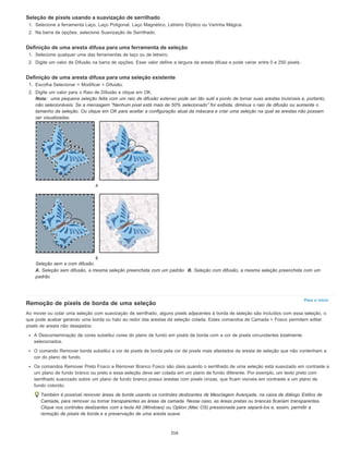 Para o início
Seleção de pixels usando a suavização de serrilhado
1. Selecione a ferramenta Laço, Laço Poligonal, Laço Magnético, Letreiro Elíptico ou Varinha Mágica.
2. Na barra de opções, selecione Suavização de Serrilhado.
Definição de uma aresta difusa para uma ferramenta de seleção
1. Selecione qualquer uma das ferramentas de laço ou de letreiro.
2. Digite um valor de Difusão na barra de opções. Esse valor define a largura da aresta difusa e pode variar entre 0 e 250 pixels.
Definição de uma aresta difusa para uma seleção existente
1. Escolha Selecionar > Modificar > Difusão.
2. Digite um valor para o Raio de Difusão e clique em OK.
Nota: uma pequena seleção feita com um raio de difusão extenso pode ser tão sutil a ponto de tornar suas arestas invisíveis e, portanto,
não selecionáveis. Se a mensagem “Nenhum pixel está mais de 50% selecionado” for exibida, diminua o raio de difusão ou aumente o
tamanho da seleção. Ou clique em OK para aceitar a configuração atual da máscara e criar uma seleção na qual as arestas não possam
ser visualizadas.
Seleção sem e com difusão.
A. Seleção sem difusão, a mesma seleção preenchida com um padrão B. Seleção com difusão, a mesma seleção preenchida com um
padrão
Remoção de pixels de borda de uma seleção
Ao mover ou colar uma seleção com suavização de serrilhado, alguns pixels adjacentes à borda de seleção são incluídos com essa seleção, o
que pode acabar gerando uma borda ou halo ao redor das arestas da seleção colada. Estes comandos de Camada > Fosco permitem editar
pixels de aresta não desejados:
A Descontaminação de cores substitui cores do plano de fundo em pixéis de borda com a cor de pixels circundantes totalmente
selecionados.
O comando Remover borda substitui a cor de pixels de borda pela cor de pixels mais afastados da aresta de seleção que não contenham a
cor do plano de fundo.
Os comandos Remover Preto Fosco e Remover Branco Fosco são úteis quando o serrilhado de uma seleção está suavizado em contraste a
um plano de fundo branco ou preto e essa seleção deve ser colada em um plano de fundo diferente. Por exemplo, um texto preto com
serrilhado suavizado sobre um plano de fundo branco possui arestas com pixels cinzas, que ficam visíveis em contraste a um plano de
fundo colorido.
Também é possível remover áreas de borda usando os controles deslizantes de Mesclagem Avançada, na caixa de diálogo Estilos de
Camada, para remover ou tornar transparentes as áreas da camada. Nesse caso, as áreas pretas ou brancas ficariam transparentes.
Clique nos controles deslizantes com a tecla Alt (Windows) ou Option (Mac OS) pressionada para separá-los e, assim, permitir a
remoção de pixels de borda e a preservação de uma aresta suave.
316
 
