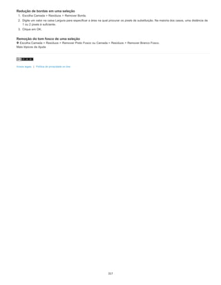 Redução de bordas em uma seleção
1. Escolha Camada > Resíduos > Remover Borda.
2. Digite um valor na caixa Largura para especificar a área na qual procurar os pixels de substituição. Na maioria dos casos, uma distância de
1 ou 2 pixels é suficiente.
3. Clique em OK.
Remoção do tom fosco de uma seleção
Escolha Camada > Resíduos > Remover Preto Fosco ou Camada > Resíduos > Remover Branco Fosco.
Mais tópicos da Ajuda
Avisos legais | Política de privacidade on-line
317
 