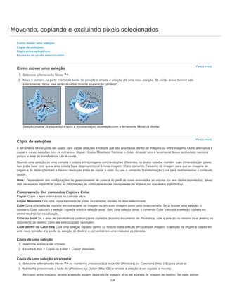 Movendo, copiando e excluindo pixels selecionados
Para o início
Para o início
Como mover uma seleção
Cópia de seleções
Cópia entre aplicativos
Exclusão de pixels selecionados
Como mover uma seleção
1. Selecione a ferramenta Mover .
2. Mova o ponteiro na parte interna da borda de seleção e arraste a seleção até uma nova posição. Se várias áreas tiverem sido
selecionadas, todas elas serão movidas durante a operação “arrastar”.
Seleção original (à esquerda) e após a movimentação da seleção com a ferramenta Mover (à direita)
Cópia de seleções
A ferramenta Mover pode ser usada para copiar seleções à medida que são arrastadas dentro de imagens ou entre imagens. Outra alternativa é
copiar e mover seleções com os comandos Copiar, Copiar Mesclado, Recortar e Colar. Arrastar com a ferramenta Mover economiza memória
porque a área de transferência não é usada.
Quando uma seleção ou uma camada é colada entre imagens com resoluções diferentes, os dados colados mantêm suas dimensões em pixels.
Isso pode fazer com que a área colada fique desproporcional à nova imagem. Use o comando Tamanho da Imagem para que as imagens de
origem e de destino tenham a mesma resolução antes de copiar e colar, ou use o comando Transformação Livre para redimensionar o conteúdo
colado.
Nota: Dependendo das configurações de gerenciamento de cores e do perfil de cores associados ao arquivo (ou aos dados importados), talvez
seja necessário especificar como as informações de cores deverão ser manipuladas no arquivo (ou nos dados importados).
Compreensão dos comandos Copiar e Colar
Copiar Copia a área selecionada na camada ativa.
Copiar Mesclado Cria uma cópia mesclada de todas as camadas visíveis na área selecionada.
Colar Cola uma seleção copiada em outra parte da imagem ou em outra imagem como uma nova camada. Se já houver uma seleção, o
comando Colar colocará a seleção copiada sobre a seleção atual. Sem uma seleção ativa, o comando Colar colocará a seleção copiada no
centro da área de visualização.
Colar no local Se a área de transferência contiver pixels copiados de outro documento do Photoshop, cola a seleção no mesmo local relativo no
documento de destino como ele está ocupado na origem.
Colar dentro ou Colar fora Cola uma seleção copiada dentro ou fora de outra seleção em qualquer imagem. A seleção de origem é colada em
uma nova camada, e a borda de seleção de destino é convertida em uma máscara de camada.
Cópia de uma seleção
1. Selecione a área a ser copiada.
2. Escolha Editar > Copiar ou Editar > Copiar Mesclado.
Cópia de uma seleção ao arrastar
1. Selecione a ferramenta Mover ou mantenha pressionada a tecla Ctrl (Windows) ou Command (Mac OS) para ativá-la.
2. Mantenha pressionada a tecla Alt (Windows) ou Option (Mac OS) e arraste a seleção a ser copiada e movida.
Ao copiar entre imagens, arraste a seleção a partir da janela de imagem ativa até a janela de imagem de destino. Se nada estiver
318
 