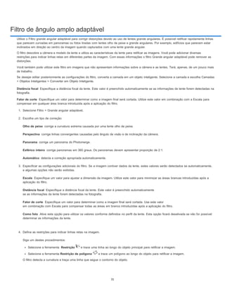 Filtro de ângulo amplo adaptável
Distância focal
Fator de corte
Olho de peixe
Perspectiva
Panorama
Esférico inteiro
Automático
Escala
Distância focal
Fator de corte
Como foto
Utilize o Filtro grande angular adaptável para corrigir distorções devido ao uso de lentes grande angulares. É possível retificar rapidamente linhas
que parecem curvadas em panoramas ou fotos tiradas com lentes olho de peixe e grande angulares. Por exemplo, edifícios que parecem estar
inclinados em direção ao centro da imagem quando capturados com uma lente grande angular.
O filtro descobre a câmera e modelo da lente e utiliza as características da lente para retificar as imagens. Você pode adicionar diversas
restrições para indicar linhas retas em diferentes partes da imagem. Com essas informações o filtro Grande angular adaptável pode remover as
distorções.
Você também pode utilizar este filtro em imagens que não apresentam informações sobre a câmera e as lentes. Terá, apenas, de um pouco mais
de trabalho.
Se desejar editar posteriormente as configurações do filtro, converta a camada em um objeto inteligente. Selecione a camada e escolha Camadas
> Objetos Inteligentes > Converter em Objeto Inteligente.
Especifique a distância focal da lente. Este valor é preenchido automaticamente se as informações de lente forem detectadas na
fotografia.
Especifique um valor para determinar como a imagem final será cortada. Utilize este valor em combinação com a Escala para
compensar em qualquer área branca introduzida após a aplicação do filtro.
1. Selecione Filtro > Grande angular adaptável.
2. Escolha um tipo de correção:
corrige a curvatura extrema causada por uma lente olho de peixe.
corrige linhas convergentes causadas pelo ângulo de visão e de inclinação da câmera.
corrige um panorama do Photomerge.
corrige panoramas em 360 graus. Os panoramas devem apresentar proporção de 2:1.
detecta a correção apropriada automaticamente.
3. Especificar as configurações adicionais do filtro. Se a imagem contiver dados da lente, estes valores serão detectados se automaticamente,
e algumas opções não serão exibidas.
Especifique um valor para ajustar a dimensão da imagem. Utilize este valor para minimizar as áreas brancas introduzidas após a
aplicação do filtro.
Especifique a distância focal da lente. Este valor é preenchido automaticamente
se as informações da lente forem detectadas na fotografia.
Especifique um valor para determinar como a imagem final será cortada. Use este valor
em combinação com Escala para compensar todas as áreas em branco introduzidas após a aplicação do filtro.
Ative esta opção para utilizar os valores conforme definidos no perfil da lente. Esta opção ficará desativada se não for possível
determinar as informações da lente.
4. Defina as restrições para indicar linhas retas na imagem.
Siga um destes procedimentos:
Selecione a ferramenta Restrição e trace uma linha ao longo do objeto principal para retificar a imagem.
Selecione a ferramenta Restrição de polígono e trace um polígono ao longo do objeto para retificar a imagem.
O filtro detecta a curvatura e traça uma linha que segue o contorno do objeto.
31
 
