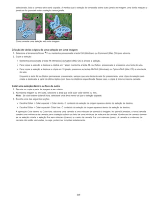 selecionado, toda a camada ativa será copiada. À medida que a seleção for arrastada sobre outra janela de imagem, uma borda realçará a
janela se for possível soltar a seleção nessa janela.
Como arrastar uma seleção até outra imagem
Criação de várias cópias de uma seleção em uma imagem
1. Selecione a ferramenta Mover ou mantenha pressionada a tecla Ctrl (Windows) ou Command (Mac OS) para ativá-la.
2. Copie a seleção:
Mantenha pressionada a tecla Alt (Windows) ou Option (Mac OS) e arraste a seleção.
Para copiar a seleção e deslocar a réplica em 1 pixel, mantenha a tecla Alt, ou Option, pressionada e pressione uma tecla de seta.
Para copiar a seleção e deslocar a cópia em 10 pixels, pressione as teclas Alt+Shift (Windows) ou Option+Shift (Mac OS) e uma tecla
de seta.
Enquanto a tecla Alt ou Option permanecer pressionada, sempre que uma tecla de seta for pressionada, uma cópia da seleção será
criada e deslocada a partir da última réplica com base na distância especificada. Nesse caso, a cópia é feita na mesma camada.
Colar uma seleção dentro ou fora de outra
1. Recorte ou copie a parte da imagem a ser colada.
2. Na mesma imagem ou em outra, selecione a área que você quer colar dentro ou fora.
Nota: Se você estiver colando fora, selecione uma área menor do que a seleção copiada.
3. Escolha uma das seguintes opções:
Escolha Editar > Colar especial > Colar dentro. O conteúdo da seleção de origem aparece dentro da seleção de destino.
Escolha Editar > Colar especial> Colar fora. O conteúdo da seleção de origem aparece dentro da seleção de destino.
A operação Colar dentro ou Colar fora, adiciona uma camada e uma máscara de camada à imagem. No painel Camadas, a nova camada
contém uma miniatura de camada para a seleção colada ao lado de uma miniatura de máscara de camada. A máscara de camada baseia-
se na seleção colada: a seleção fica sem máscara (branco) e o resto da camada fica com máscara (preto). A camada e a máscara da
camada não estão vinculadas, ou seja, podem ser movidas isoladamente.
319
 