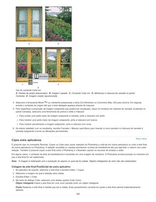 Para o início
Uso do comando Colar em
A. Painéis de janela selecionados B. Imagem copiada C. Comando Colar em D. Miniaturas e máscara de camada no painel
Camadas E. Imagem colada reposicionada
4. Selecione a ferramenta Mover ou mantenha pressionada a tecla Ctrl (Windows) ou Command (Mac OS) para ativá-la. Em seguida,
arraste o conteúdo de origem até que a área desejada apareça através da máscara.
5. Para especificar a proporção da imagem subjacente que poderá ser visualizada, clique na miniatura de máscara de camada, localizada no
painel Camadas, selecione uma ferramenta de pintura e edite a máscara:
Para ocultar uma parte maior da imagem subjacente à camada, pinte a máscara com preto.
Para mostrar uma parte maior da imagem subjacente, pinte a máscara com branco.
Para mostrar parcialmente a imagem subjacente, pinte a máscara com cinza.
6. Se estiver satisfeito com os resultados, escolha Camada > Mesclar para Baixo para mesclar a nova camada e a máscara de camada à
camada subjacente e tornar as alterações permanentes.
Cópia entre aplicativos
É possível usar os comandos Recortar, Copiar ou Colar para copiar seleções do Photoshop e colá-las em outros aplicativos ou colar a arte-final
de outros aplicativos no Photoshop. A seleção recortada ou copiada permanece na área de transferência até que seja feito o mesmo com outra
seleção. Também é possível copiar a arte-final entre o Photoshop e o Illustrator usando os recursos de arrastar e soltar.
Em alguns casos, o conteúdo da área de transferência é convertido em uma imagem de varredura. O Photoshop enviará prompts no momento em
que a arte-final for ser rasterizada.
Nota: A imagem é rasterizada com a resolução do arquivo no qual ela foi colada. Objetos inteligentes de vetor não são rasterizados.
Colagem de arte-final PostScript de outro aplicativo
1. No aplicativo de suporte, selecione a arte-final e escolha Editar > Copiar.
2. Selecione a imagem na qual a seleção será colada.
3. Escolha Editar > Colar.
4. Na caixa de diálogo Colar, selecione uma destas opções Colar Como:
Objeto inteligente Insere a arte-final em uma nova camada como um objeto inteligente.
Pixels Rasteriza a arte-final à medida que ela é colada. Esse procedimento converte em pixels a arte-final vetorial matematicamente
definida.
320
 