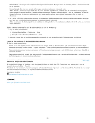 Para o início
Demarcadores Cola a cópia como um demarcador no painel Demarcadores. Ao copiar textos do Illustrator, primeiro é necessário convertê-
los em contornos.
Formar Camada Cria uma nova camada de forma que usa o demarcador como máscara de vetor.
Nota: durante o processo de cópia da arte-final do Adobe Illustrator, as preferências padrão da área de transferência nesse programa
podem impedir que a caixa de diálogo Colar seja exibida no Photoshop. Na área Controle de Arquivo e área de Transferência da caixa de
diálogo Preferências do Illustrator, selecione AICB para que as opções de Colar sejam exibidas quando a arte-final for colada no
Photoshop.
5. Se a opção Colar como Pixels tiver sido escolhida na etapa anterior, será possível escolher Suavização de Serrilhado na barra de opções
para fazer uma transição suave entre as arestas da seleção e os pixels adjacentes.
Nota: os comandos de Resíduos poderão ser usados se os dados já estiverem mesclados e se você estiver tentando extrair novamente os
dados rasterizados.
Como salvar o conteúdo da área de transferência ao sair do Photoshop
1. Siga um destes procedimentos:
(Windows) Escolha Editar > Preferências > Geral.
(Mac OS) Escolha Photoshop > Preferências > Geral.
2. Selecione Exportar área de transferência para salvar o conteúdo da área de transferência do Photoshop ao sair do programa.
Cópia de arte-final com os recursos de arrastar e soltar
Siga um destes procedimentos:
Arraste um ou mais objetos vetoriais do Illustrator para uma imagem aberta no Photoshop. Essa ação cria uma camada vetorial Objeto
Inteligente na imagem. Escolha Camada > Objetos Inteligentes > Editar Conteúdo para abrir novamente o conteúdo no Illustrator e editá-lo.
Para copiar o objeto vetorial como um demarcador no Photoshop, mantenha pressionada a tecla Ctrl (Windows) ou Command (Mac OS) ao
arrastar do Illustrator.
Para copiar o conteúdo da camada atual selecionada do Photoshop para o Illustrator, use a ferramenta Mover e arraste o conteúdo da janela
do Photoshop para um documento aberto do Illustrator.
Exclusão de pixels selecionados
Escolha Editar > Apagar ou pressione a tecla Backspace (Windows) ou Delete (Mac OS). Para recortar uma seleção para a área de
transferência, escolha Editar > Recortar.
A exclusão de uma seleção em uma camada do plano de fundo substitui a cor original com a cor do plano de fundo. A exclusão de uma seleção
em uma camada padrão substitui a cor original com a transparência da camada.
Mais tópicos da Ajuda
Configuração do gerenciamento de cores
Avisos legais | Política de privacidade on-line
321
 