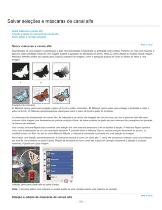 Salvar seleções e máscaras de canal alfa
Para o início
Para o início
Sobre máscaras e canais alfa
Criação e edição de máscaras de canais alfa
Como salvar e carregar seleções
Sobre máscaras e canais alfa
Quando parte de uma imagem é selecionada, a área não selecionada é mascarada ou protegida contra edição. Portanto, ao criar uma máscara, é
possível isolar e proteger áreas de uma imagem durante a aplicação de alterações em cores, filtros ou outros efeitos ao restante dessa imagem.
Máscaras também podem ser usadas para a edição complexa de imagens, como a aplicação gradual de cores ou efeitos de filtros a uma
imagem.
Exemplos de máscaras
A. Máscara opaca usada para proteger o plano de fundo e editar a borboleta B. Máscara opaca usada para proteger a borboleta e colorir o
plano de fundo C. Máscara semitransparente usada para colorir o plano de fundo e parte da borboleta
As máscaras são armazenadas em canais alfa. As máscaras e os canais são imagens em tons de cinza, por isso é possível editá-las como
qualquer outra imagem com ferramentas de pintura e edição e filtros. As áreas pintadas de preto em uma máscara são protegidas e as pintadas
de branco são editáveis.
Use o modo Máscara Rápida para converter uma seleção em uma máscara temporária a fim de facilitar a edição. A Máscara Rápida aparece
como uma sobreposição de cor com opacidade ajustável. É possível editar a Máscara Rápida, usando qualquer ferramenta de pintura, ou
modificá-la com um filtro. Ao sair do modo Máscara Rápida, a máscara é convertida novamente em uma seleção na imagem.
Para salvar uma seleção permanentemente, é possível armazená-la como um canal alfa. O canal alfa armazena a seleção como uma máscara
em tons de cinza editável no painel Canais. Depois de armazená-la como canal alfa, é possível carregar novamente a seleção a qualquer
momento, inclusive em outra imagem.
Seleção salva como canal alfa no painel Canais
Nota: é possível aplicar uma máscara ou ocultar partes de uma camada usando uma máscara de camada.
Criação e edição de máscaras de canais alfa
322
 