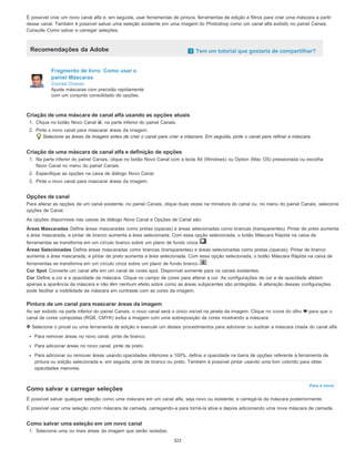 Para o início
É possível criar um novo canal alfa e, em seguida, usar ferramentas de pintura, ferramentas de edição e filtros para criar uma máscara a partir
desse canal. Também é possível salvar uma seleção existente em uma imagem do Photoshop como um canal alfa exibido no painel Canais.
Consulte Como salvar e carregar seleções.
Recomendações da Adobe Tem um tutorial que gostaria de compartilhar?
Fragmento de livro: Como usar o
painel Máscaras
Conrad Chavez
Ajuste máscaras com precisão rapidamente
com um conjunto consolidado de opções.
Criação de uma máscara de canal alfa usando as opções atuais
1. Clique no botão Novo Canal , na parte inferior do painel Canais.
2. Pinte o novo canal para mascarar áreas da imagem.
Selecione as áreas da imagem antes de criar o canal para criar a máscara. Em seguida, pinte o canal para refinar a máscara.
Criação de uma máscara de canal alfa e definição de opções
1. Na parte inferior do painel Canais, clique no botão Novo Canal com a tecla Alt (Windows) ou Option (Mac OS) pressionada ou escolha
Novo Canal no menu do painel Canais.
2. Especifique as opções na caixa de diálogo Novo Canal.
3. Pinte o novo canal para mascarar áreas da imagem.
Opções de canal
Para alterar as opções de um canal existente, no painel Canais, clique duas vezes na miniatura do canal ou, no menu do painel Canais, selecione
opções de Canal.
As opções disponíveis nas caixas de diálogo Novo Canal e Opções de Canal são:
Áreas Mascaradas Define áreas mascaradas como pretas (opacas) e áreas selecionadas como brancas (transparentes). Pintar de preto aumenta
a área mascarada, e pintar de branco aumenta a área selecionada. Com essa opção selecionada, o botão Máscara Rápida na caixa de
ferramentas se transforma em um círculo branco sobre um plano de fundo cinza .
Áreas Selecionadas Define áreas mascaradas como brancas (transparentes) e áreas selecionadas como pretas (opacas). Pintar de branco
aumenta a área mascarada, e pintar de preto aumenta a área selecionada. Com essa opção selecionada, o botão Máscara Rápida na caixa de
ferramentas se transforma em um círculo cinza sobre um plano de fundo branco .
Cor Spot Converte um canal alfa em um canal de cores spot. Disponível somente para os canais existentes.
Cor Define a cor e a opacidade da máscara. Clique no campo de cores para alterar a cor. As configurações de cor e de opacidade afetam
apenas a aparência da máscara e não têm nenhum efeito sobre como as áreas subjacentes são protegidas. A alteração dessas configurações
pode facilitar a visibilidade da máscara em contraste com as cores da imagem.
Pintura de um canal para mascarar áreas da imagem
Ao ser exibido na parte inferior do painel Canais, o novo canal será o único visível na janela da imagem. Clique no ícone do olho para que o
canal de cores compostas (RGB, CMYK) exiba a imagem com uma sobreposição de cores mostrando a máscara.
Selecione o pincel ou uma ferramenta de edição e execute um destes procedimentos para adicionar ou subtrair a máscara criada do canal alfa:
Para remover áreas no novo canal, pinte de branco.
Para adicionar áreas no novo canal, pinte de preto.
Para adicionar ou remover áreas usando opacidades inferiores a 100%, defina a opacidade na barra de opções referente à ferramenta de
pintura ou edição selecionada e, em seguida, pinte de branco ou preto. Também é possível pintar usando uma tom colorido para obter
opacidades menores.
Como salvar e carregar seleções
É possível salvar qualquer seleção como uma máscara em um canal alfa, seja novo ou existente, e carregá-la da máscara posteriormente.
É possível usar uma seleção como máscara de camada, carregando-a para torná-la ativa e depois adicionando uma nova máscara de camada.
Como salvar uma seleção em um novo canal
1. Selecione uma ou mais áreas da imagem que serão isoladas.
323
 