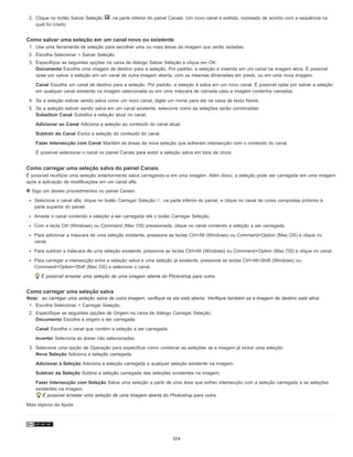 2. Clique no botão Salvar Seleção , na parte inferior do painel Canais. Um novo canal é exibido, nomeado de acordo com a seqüência na
qual foi criado.
Como salvar uma seleção em um canal novo ou existente
1. Use uma ferramenta de seleção para escolher uma ou mais áreas da imagem que serão isoladas.
2. Escolha Selecionar > Salvar Seleção.
3. Especifique as seguintes opções na caixa de diálogo Salvar Seleção e clique em OK:
Documento Escolhe uma imagem de destino para a seleção. Por padrão, a seleção é inserida em um canal na imagem ativa. É possível
optar por salvar a seleção em um canal de outra imagem aberta, com as mesmas dimensões em pixels, ou em uma nova imagem.
Canal Escolhe um canal de destino para a seleção. Por padrão, a seleção é salva em um novo canal. É possível optar por salvar a seleção
em qualquer canal existente na imagem selecionada ou em uma máscara de camada caso a imagem contenha camadas.
4. Se a seleção estiver sendo salva como um novo canal, digite um nome para ele na caixa de texto Nome.
5. Se a seleção estiver sendo salva em um canal existente, selecione como as seleções serão combinadas:
Substituir Canal Substitui a seleção atual no canal.
Adicionar ao Canal Adiciona a seleção ao conteúdo do canal atual.
Subtrair do Canal Exclui a seleção do conteúdo do canal.
Fazer Intersecção com Canal Mantém ás áreas da nova seleção que sofreram intersecção com o conteúdo do canal.
É possível selecionar o canal no painel Canais para exibir a seleção salva em tons de cinza.
Como carregar uma seleção salva do painel Canais
É possível reutilizar uma seleção anteriormente salva carregando-a em uma imagem. Além disso, a seleção pode ser carregada em uma imagem
após a aplicação de modificações em um canal alfa.
Siga um destes procedimentos no painel Canais:
Selecione o canal alfa, clique no botão Carregar Seleção , na parte inferior do painel, e clique no canal de cores compostas próximo à
parte superior do painel.
Arraste o canal contendo a seleção a ser carregada até o botão Carregar Seleção.
Com a tecla Ctrl (Windows) ou Command (Mac OS) pressionada, clique no canal contendo a seleção a ser carregada.
Para adicionar a máscara de uma seleção existente, pressione as teclas Ctrl+Alt (Windows) ou Command+Option (Mac OS) e clique no
canal.
Para subtrair a máscara de uma seleção existente, pressione as teclas Ctrl+Alt (Windows) ou Command+Option (Mac OS) e clique no canal.
Para carregar a intersecção entre a seleção salva e uma seleção já existente, pressione as teclas Ctrl+Alt+Shift (Windows) ou
Command+Option+Shift (Mac OS) e selecione o canal.
É possível arrastar uma seleção de uma imagem aberta do Photoshop para outra.
Como carregar uma seleção salva
Nota: ao carregar uma seleção salva de outra imagem, verifique se ela está aberta. Verifique também se a imagem de destino está ativa.
1. Escolha Selecionar > Carregar Seleção.
2. Especifique as seguintes opções de Origem na caixa de diálogo Carregar Seleção:
Documento Escolhe a origem a ser carregada.
Canal Escolhe o canal que contém a seleção a ser carregada.
Inverter Seleciona as áreas não selecionadas.
3. Selecione uma opção de Operação para especificar como combinar as seleções se a imagem já incluir uma seleção:
Nova Seleção Adiciona a seleção carregada.
Adicionar à Seleção Adiciona a seleção carregada a qualquer seleção existente na imagem.
Subtrair da Seleção Subtrai a seleção carregada das seleções existentes na imagem.
Fazer Intersecção com Seleção Salva uma seleção a partir de uma área que sofreu intersecção com a seleção carregada e as seleções
existentes na imagem.
É possível arrastar uma seleção de uma imagem aberta do Photoshop para outra.
Mais tópicos da Ajuda
324
 