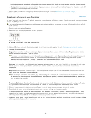 Para o início
Largura
Contraste
Freqüência
Pressão do Digitalizador
Coloque o ponteiro da ferramenta Laço Poligonal sobre o ponto de início (será exibido um círculo fechado ao lado do ponteiro) e clique.
Se o ponteiro não estiver sobre o ponto de início, clique duas vezes no ponteiro da ferramenta Laço Poligonal ou clique com a tecla Ctrl
(Windows) ou Command (Mac OS) pressionada.
7. (Opcional) Clique em Refinar aresta para ajustar mais o limite da seleção. Consulte Refinamento das bordas de seleção.
Seleção com a ferramenta Laço Magnético
Ao usar a ferramenta Laço Magnético , a borda se ajusta às arestas das áreas definidas na imagem. Essa ferramenta não está disponível para
imagens de 32 bits por canal.
A ferramenta Laço Magnético é especialmente útil para a rápida seleção de objetos com arestas complexas definidas sobre planos de fundo
de alto contraste.
1. Selecione a ferramenta Laço Magnético.
2. Especifique uma das opções de seleção na barra de opções.
Opções de seleção
A. Novo B. Adicionar a C. Extrair de D. Interseção com
3. (Opcional) Defina os valores de difusão e suavização de serrilhado na barra de opções. Consulte Suavização das bordas de seleção.
4. Defina as opções desejadas:
Para especificar uma largura de detecção, digite um valor de pixel para Largura. A ferramenta Laço Magnético apenas detecta
arestas na distância especificada a partir do ponteiro.
Para alterar o ponto do laço para que ele indique a largura do laço, pressione a tecla Caps Lock. É possível alterar o ponteiro enquanto
a ferramenta estiver selecionada, mas não em uso. Pressione o colchete à direita (]) para aumentar a largura da aresta do Laço
Magnético em 1 pixel e pressione o colchete à esquerda ([) para diminuir essa largura em 1 pixel.
Para especificar a sensibilidade do laço às arestas da imagem, digite um valor entre 1% e 100% em Contraste. Um valor maior
detecta apenas as arestas que contrastam fortemente com as áreas vizinhas, enquanto um valor menor detecta arestas menos
contrastadas.
Para especificar a taxa com a qual o laço define pontos de fixação, digite um valor entre 0 e 100 para Freqüência. Um valor
maior ancora mais rapidamente a borda de seleção.
Em uma imagem com arestas bem definidas, faça testes com larguras e contrastes de aresta maiores e, em seguida, trace uma borda
de rascunho. Em uma imagem com arestas mais suaves, faça testes com larguras e contrastes de aresta menores e, em seguida, trace
uma borda com mais precisão.
Se o trabalho estiver sendo feito com uma caneta de digitalizador, selecione ou cancele a seleção de Pressão
do Digitalizador. Quando essa opção está selecionada, um aumento na pressão do digitalizador diminui a largura das arestas.
5. Clique na imagem para definir o primeiro ponto de fixação. Pontos de fixação ancoram a posição da borda de seleção.
6. Solte o botão do mouse ou mantenha-o pressionado e mova o ponteiro ao longo da aresta a ser traçada.
O segmento mais recente da borda de seleção permanece ativo. À medida que o ponteiro é movido, o segmento ativo se ajusta à aresta
mais definida da imagem, com base na largura de detecção definida na barra de opções. Periodicamente, a ferramenta Laço Magnético
adiciona pontos de fixação à borda de seleção para ancorar os segmentos anteriores.
7. Se a borda não se ajustar à aresta desejada, clique uma vez para adicionar um ponto de fixação manualmente. Continue a traçar a aresta e
adicione pontos de fixação conforme necessário.
327
 