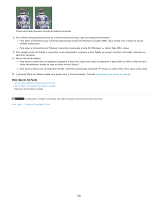 As publicações no Twitter™ e Facebook não estão licenciadas nos termos da Creative Commons.
Aviso Legal | Política de Privacidade On-line
Pontos de fixação ancoram a borda de seleção às arestas
8. Para alternar temporariamente entre as outras ferramentas de laço, siga um destes procedimentos:
Para ativar a ferramenta Laço, mantenha pressionada a tecla Alt (Windows) ou Option (Mac OS) e arraste com o botão do mouse
também pressionado.
Para ativar a ferramenta Laço Poligonal, mantenha pressionada a tecla Alt (Windows) ou Option (Mac OS) e clique.
9. Para apagar pontos de fixação e segmentos recém-desenhados, pressione a tecla Delete até apagar os pontos de fixação referentes ao
segmento desejado.
10. Feche a borda de seleção:
Para fechar a borda com um segmento magnético à mão livre, clique duas vezes ou pressione a tecla Enter ou Return. (Para fechar a
borda manualmente, arraste de volta ao ponto inicial e clique.)
Para fechar a borda com um segmento de reta, mantenha pressionada a tecla Alt (Windows) ou Option (Mac OS) e clique duas vezes.
11. (Opcional) Clique em Refinar aresta para ajustar mais o limite da seleção. Consulte Refinamento das bordas de seleção.
Mais tópicos da Ajuda
Como salvar seleções e máscaras de canais alfa
Conversão de demarcadores a bordas de seleção
Galeria de ferramentas de seleção
328
 
