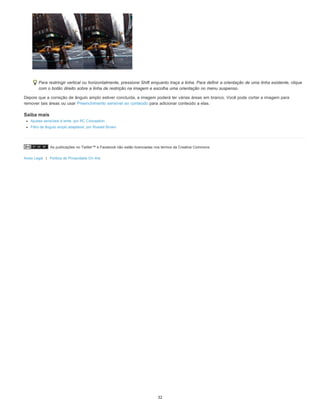 As publicações no Twitter™ e Facebook não estão licenciadas nos termos da Creative Commons.
Aviso Legal | Política de Privacidade On-line
Para restringir vertical ou horizontalmente, pressione Shift enquanto traça a linha. Para definir a orientação de uma linha existente, clique
com o botão direito sobre a linha de restrição na imagem e escolha uma orientação no menu suspenso.
Depois que a correção de ângulo amplo estiver concluída, a imagem poderá ter várias áreas em branco. Você pode cortar a imagem para
remover tais áreas ou usar Preenchimento sensível ao conteúdo para adicionar conteúdo a elas.
Saiba mais
Ajustes sensíveis à lente, por RC Conception
Filtro de ângulo amplo adaptável, por Russell Brown
32
 