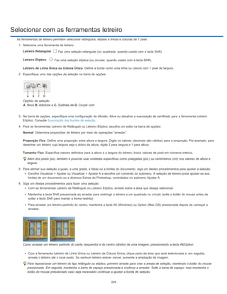 Selecionar com as ferramentas letreiro
Letreiro Retangular
Letreiro Elíptico
Letreiro de Linha Única ou Coluna Única
Normal
Proporção Fixa
Tamanho Fixo
As ferramentas de letreiro permitem selecionar retângulos, elipses e linhas e colunas de 1 pixel.
1. Selecione uma ferramenta de letreiro:
Faz uma seleção retangular (ou quadrada, quando usada com a tecla Shift).
Faz uma seleção elíptica (ou circular, quando usada com a tecla Shift).
Define a borda como uma linha ou coluna com 1 pixel de largura.
2. Especifique uma das opções de seleção na barra de opções.
Opções de seleção
A. Novo B. Adicione a C. Subtraia de D. Cruzar com
3. Na barra de opções, especifique uma configuração de difusão. Ative ou desative a suavização de serrilhado para a ferramenta Letreiro
Elíptico. Consulte Suavização das bordas de seleção.
4. Para as ferramentas Letreiro de Retângulo ou Letreiro Elíptico, escolha um estilo na barra de opções:
Determina proporções de letreiro por meio de operações “arrastar”.
Define uma proporção entre altura e largura. Digite os valores (decimais são válidos) para a proporção. Por exemplo, para
desenhar um letreiro cuja largura seja o dobro da altura, digite 2 para largura e 1 para altura.
Especifica valores definidos para a altura e a largura do letreiro. Insira valores de pixel em números inteiros.
Além dos pixels (px), também é possível usar unidades específicas como polegadas (pol.) ou centímetros (cm) nos valores de altura e
largura.
5. Para alinhar sua seleção a guias, a uma grade, a fatias ou a limites do documento, siga um destes procedimentos para ajustar a seleção:
Escolha Visualizar > Ajustar ou Visualizar > Ajustar A e escolha um comando do submenu. A seleção de letreiro pode ajustar-se aos
limites de um documento ou a diversos Extras do Photoshop, controlados no submenu Ajustar A.
6. Siga um destes procedimentos para fazer uma seleção:
Com as ferramentas Letreiro de Retângulo ou Letreiro Elíptico, arraste sobre a área que deseja selecionar.
Mantenha a tecla Shift pressionada ao arrastar para restringir o letreiro a um quadrado ou círculo (solte o botão do mouse antes de
soltar a tecla Shift para manter a forma restrita).
Para arrastar um letreiro partindo do centro, mantenha a tecla Alt (Windows) ou Option (Mac OS) pressionada depois de começar a
arrastar.
Como arrastar um letreiro partindo do canto (esquerdo) e do centro (direito) de uma imagem, pressionando a tecla Alt/Option
Com a ferramenta Letreiro de Linha Única ou Letreiro de Coluna Única, clique perto da área que será selecionada e, em seguida,
arraste o letreiro até o local exato. Se nenhum letreiro estiver visível, aumente a ampliação da imagem.
Para reposicionar um letreiro do tipo retângulo ou elíptico, primeiro arraste para criar a aresta de seleção, mantendo o botão do mouse
pressionado. Em seguida, mantenha a barra de espaço pressionada e continue a arrastar. Solte a barra de espaço, mas mantenha o
botão do mouse pressionado caso seja necessário continuar a ajustar a borda de seleção.
329
 