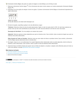 As publicações no Twitter™ e Facebook não estão licenciadas nos termos da Creative Commons.
Aviso Legal | Política de Privacidade On-line
Tolerância
Suavização de Serrilhado
Adjacente
Obter Amostra de Todas as Camadas
A ferramenta Varinha Mágica não pode ser usada em imagens no modo Bitmap ou de 32 bits por canal.
1. Selecione a ferramenta Varinha mágica . (Se a ferramenta não estiver visível, acesse-a ao manter pressionada a ferramenta Seleção
Rápida .)
2. Especifique uma das opções de seleção na barra de opções. O ponteiro da ferramenta Varinha Mágica se transformará dependendo da
opção selecionada.
Opções de seleção
A. Novo B. Adicionar a C. Extrair de D. Interseção com
3. Na barra de opções, especifique qualquer uma das alternativas a seguir:
Determina a faixa de cores de pixels selecionados. Digite um valor em pixels entre 0 e 255. Um valor baixo seleciona as
poucas cores que são muito semelhantes ao pixel clicado. Um valor mais alto seleciona uma faixa de cores mais amplo.
Cria uma seleção com arestas mais suaves.
Seleciona apenas as áreas adjacentes que usam as mesmas cores. Caso contrário, todos os pixels da imagem que usam as
mesmas cores serão selecionados.
Selecione cores que usam dados de todas as camadas visíveis. Caso contrário, a ferramenta
Varinha Mágica apenas selecionará cores na camada ativa.
4. Na imagem, clique na cor a ser selecionada. Se a opção Adjacente estiver selecionada, todos os pixels adjacentes, dentro da faixa de
tolerância, serão selecionados. Caso contrário, todos os pixels na faixa de tolerância serão selecionados.
5. (Opcional) Clique em Refinar Aresta para ajustar mais os limites da seleção ou visualizar a seleção contra diferentes planos de fundo ou
como uma máscara. Consulte Refinamento das bordas de seleção.
Mais tópicos da Ajuda
Como salvar seleções e máscaras de canais alfa
Conversão de demarcadores a bordas de seleção
Galeria de ferramentas de seleção
335
 