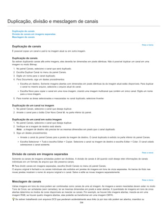 Duplicação, divisão e mesclagem de canais
Para o início
Para o início
Para o início
Duplicação de canais
Divisão de canais em imagens separadas
Mesclagem de canais
Duplicação de canais
É possível copiar um canal e usá-lo na imagem atual ou em outra imagem.
Duplicação de canais
Se estiver duplicando canais alfa entre imagens, eles deverão ter dimensões em pixels idênticas. Não é possível duplicar um canal em uma
imagem no modo Bitmap.
1. No painel Canais, selecione o canal que será duplicado.
2. Escolha Duplicar Canal no menu da painel Canais.
3. Digite um nome para o canal duplicado.
4. Para Documento, siga um destes procedimentos:
Escolha um destino. Somente imagens abertas com dimensões em pixels idênticas às da imagem atual estão disponíveis. Para duplicar
o canal no mesmo arquivo, selecione o arquivo atual do canal.
Escolha Novo para copiar o canal em uma nova imagem, criando uma imagem multicanal que contém um único canal. Digite um nome
para a nova imagem.
5. Para inverter as áreas selecionadas e mascaradas no canal duplicado, selecione Inverter.
Duplicação de um canal na imagem
1. No painel Canais, selecione o canal que deseja duplicar.
2. Arraste o canal para o botão Criar Novo Canal , na parte inferior do painel.
Duplicação de um canal em outra imagem
1. No painel Canais, selecione o canal que deseja duplicar.
2. Verifique se a imagem de destino está aberta.
Nota: a imagem de destino não precisa ter as mesmas dimensões em pixels que o canal duplicado.
3. Siga um destes procedimentos:
Arraste o canal do painel Canais para a janela da imagem de destino. O canal duplicado é exibido na parte inferior do painel Canais.
Escolha Selecionar > Tudo e escolha Editar > Copiar. Selecione o canal na imagem de destino e escolha Editar > Colar. O canal colado
sobrescreve o canal existente.
Divisão de canais em imagens separadas
Somente os canais de imagens achatadas podem ser divididas. A divisão de canais é útil quando você deseja reter informações de canais
individuais em um formato de arquivo que não preserva canais.
Para dividir canais em imagens separadas, escolha Dividir Canais no menu do painel Canais.
O arquivo original é fechado e os canais individuais são exibidos em janelas de imagens em tons de cinza separadas. As barras de título nas
novas janelas mostram o nome do arquivo original e o canal. Salve e edite as novas imagens separadamente.
Mesclagem de canais
Várias imagens em tons de cinza podem ser combinadas como canais de uma só imagem. As imagens a serem mescladas devem estar no modo
Tons de Cinza, ser achatadas (sem camadas), ter as mesmas dimensões em pixels e estar abertas. A quantidade de imagens em tons de cinza
abertas determina os modos de cores disponíveis ao mesclar os canais. Por exemplo, se houver três imagens abertas, mescle-as em uma
imagem RGB; se houver quatro imagens abertas, elas poderão se transformar em uma imagem CMYK.
Se estiver trabalhando com arquivos DCS que perderam acidentalmente seus links (e por isso não podem ser abertos, inseridos ou
336
 
