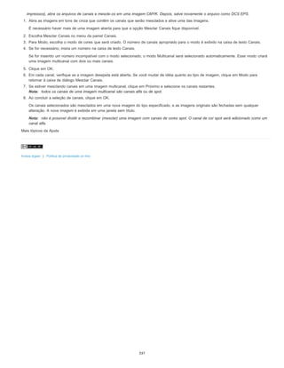 impressos), abra os arquivos de canais e mescle-os em uma imagem CMYK. Depois, salve novamente o arquivo como DCS EPS.
1. Abra as imagens em tons de cinza que contêm os canais que serão mesclados e ative uma das imagens.
É necessário haver mais de uma imagem aberta para que a opção Mesclar Canais fique disponível.
2. Escolha Mesclar Canais no menu da painel Canais.
3. Para Modo, escolha o modo de cores que será criado. O número de canais apropriado para o modo é exibido na caixa de texto Canais.
4. Se for necessário, insira um número na caixa de texto Canais.
Se for inserido um número incompatível com o modo selecionado, o modo Multicanal será selecionado automaticamente. Esse modo criará
uma imagem multicanal com dois ou mais canais.
5. Clique em OK.
6. Em cada canal, verifique se a imagem desejada está aberta. Se você mudar de idéia quanto ao tipo de imagem, clique em Modo para
retornar à caixa de diálogo Mesclar Canais.
7. Se estiver mesclando canais em uma imagem multicanal, clique em Próximo e selecione os canais restantes.
Nota: todos os canais de uma imagem multicanal são canais alfa ou de spot.
8. Ao concluir a seleção de canais, clique em OK.
Os canais selecionados são mesclados em uma nova imagem do tipo especificado, e as imagens originais são fechadas sem qualquer
alteração. A nova imagem é exibida em uma janela sem título.
Nota: não é possível dividir e recombinar (mesclar) uma imagem com canais de cores spot. O canal de cor spot será adicionado como um
canal alfa.
Mais tópicos da Ajuda
Avisos legais | Política de privacidade on-line
337
 