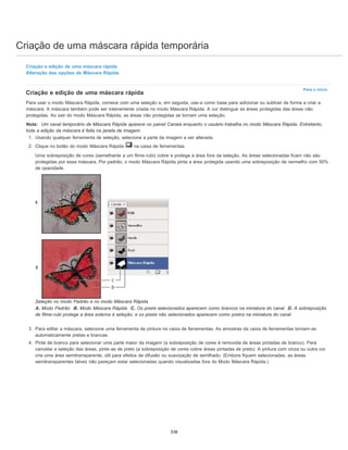 Criação de uma máscara rápida temporária
Para o início
Criação e edição de uma máscara rápida
Alteração das opções de Máscara Rápida
Criação e edição de uma máscara rápida
Para usar o modo Máscara Rápida, comece com uma seleção e, em seguida, use-a como base para adicionar ou subtrair de forma a criar a
máscara. A máscara também pode ser inteiramente criada no modo Máscara Rápida. A cor distingue as áreas protegidas das áreas não
protegidas. Ao sair do modo Máscara Rápida, as áreas não protegidas se tornam uma seleção.
Nota: Um canal temporário de Máscara Rápida aparece no painel Canais enquanto o usuário trabalha no modo Máscara Rápida. Entretanto,
toda a edição da máscara é feita na janela de imagem.
1. Usando qualquer ferramenta de seleção, selecione a parte da imagem a ser alterada.
2. Clique no botão do modo Máscara Rápida na caixa de ferramentas.
Uma sobreposição de cores (semelhante a um filme-rubi) cobre e protege a área fora da seleção. As áreas selecionadas ficam não são
protegidas por essa máscara. Por padrão, o modo Máscara Rápida pinta a área protegida usando uma sobreposição de vermelho com 50%
de opacidade.
Seleção no modo Padrão e no modo Máscara Rápida
A. Modo Padrão B. Modo Máscara Rápida C. Os pixels selecionados aparecem como brancos na miniatura do canal D. A sobreposição
de filme-rubi protege a área externa à seleção, e os pixels não selecionados aparecem como pretos na miniatura do canal
3. Para editar a máscara, selecione uma ferramenta de pintura na caixa de ferramentas. As amostras da caixa de ferramentas tornam-se
automaticamente pretas e brancas.
4. Pinte de branco para selecionar uma parte maior da imagem (a sobreposição de cores é removida de áreas pintadas de branco). Para
cancelar a seleção das áreas, pinte-as de preto (a sobreposição de cores cobre áreas pintadas de preto). A pintura com cinza ou outra cor
cria uma área semitransparente, útil para efeitos de difusão ou suavização de serrilhado. (Embora fiquem selecionadas, as áreas
semitransparentes talvez não pareçam estar selecionadas quando visualizadas fora do Modo Máscara Rápida.)
338
 