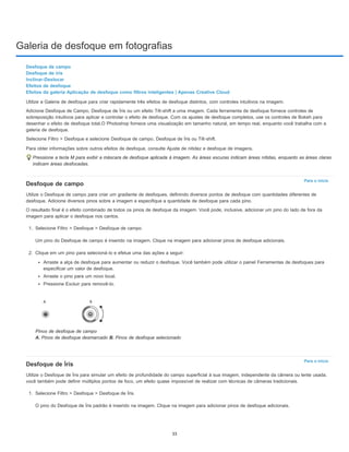 Galeria de desfoque em fotografias
Para o início
Para o início
Desfoque de campo
Desfoque de íris
Inclinar-Deslocar
Efeitos de desfoque
Efeitos da galeria Aplicação de desfoque como filtros inteligentes | Apenas Creative Cloud
Utilize a Galeria de desfoque para criar rapidamente três efeitos de desfoque distintos, com controles intuitivos na imagem.
Adicione Desfoque de Campo, Desfoque de Íris ou um efeito Tilt-shift a uma imagem. Cada ferramenta de desfoque fornece controles de
sobreposição intuitivos para aplicar e controlar o efeito de desfoque. Com os ajustes de desfoque completos, use os controles de Bokeh para
desenhar o efeito de desfoque total.O Photoshop fornece uma visualização em tamanho natural, em tempo real, enquanto você trabalha com a
galeria de desfoque.
Selecione Filtro > Desfoque e selecione Desfoque de campo, Desfoque de Íris ou Tilt-shift.
Para obter informações sobre outros efeitos de desfoque, consulte Ajuste de nitidez e desfoque de imagens.
Pressione a tecla M para exibir a máscara de desfoque aplicada à imagem. As áreas escuras indicam áreas nítidas, enquanto as áreas claras
indicam áreas desfocadas.
Desfoque de campo
Utilize o Desfoque de campo para criar um gradiente de desfoques, definindo diversos pontos de desfoque com quantidades diferentes de
desfoque. Adicione diversos pinos sobre a imagem e especifique a quantidade de desfoque para cada pino.
O resultado final é o efeito combinado de todos os pinos de desfoque da imagem. Você pode, inclusive, adicionar um pino do lado de fora da
imagem para aplicar o desfoque nos cantos.
1. Selecione Filtro > Desfoque > Desfoque de campo.
Um pino do Desfoque de campo é inserido na imagem. Clique na imagem para adicionar pinos de desfoque adicionais.
2. Clique em um pino para selecioná-lo e efetue uma das ações a seguir:
Arraste a alça de desfoque para aumentar ou reduzir o desfoque. Você também pode utilizar o painel Ferramentas de desfoques para
especificar um valor de desfoque.
Arraste o pino para um novo local.
Pressione Excluir para removê-lo.
Pinos de desfoque de campo
A. Pinos de desfoque desmarcado B. Pinos de desfoque selecionado
Desfoque de Íris
Utilize o Desfoque de Íris para simular um efeito de profundidade do campo superficial à sua imagem, independente da câmera ou lente usada.
você também pode definir múltiplos pontos de foco, um efeito quase impossível de realizar com técnicas de câmeras tradicionais.
1. Selecione Filtro > Desfoque > Desfoque de Íris.
O pino do Desfoque de Íris padrão é inserido na imagem. Clique na imagem para adicionar pinos de desfoque adicionais.
33
 