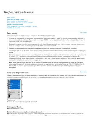 Noções básicas de canal
Para o início
Para o início
Sobre canais
Visão geral do painel Canais
Como mostrar ou ocultar um canal
Como mostrar em cores os canais coloridos
Seleção e edição de canais
Como reorganizar e renomear canais alfa e de spot
Exclusão de um canal
Sobre canais
Canais são imagens em tons de cinza que armazenam diferentes tipos de informações:
Os canais de informação de cor são criados automaticamente quando uma imagem é aberta.) O modo de cores da imagem determina o
número de canais de cores criados. Por exemplo, uma imagem RGB tem um canal para cada cor (vermelho, verde e azul) e um canal de
composição usado para editar a imagem.
Canais alfa armazenam seleções como imagens em tons de cinza. Adicione canais alfa para criar e armazenar máscaras, que permitem
manipular e proteger partes de uma imagem. (Consulte Sobre máscaras e canais alfa.)
Canais de cores spot especificam chapas adicionais para impressão com tintas de cores spot. (Consulte Sobre cores spot.)
Uma imagem pode ter até 56 canais. Todos os novos canais possuem as mesmas dimensões e o mesmo número de pixels que a imagem
original.
O tamanho de arquivo necessário para um canal depende das informações de pixels no canal. Determinados formatos de arquivo, incluindo
os formatos TIFF e Photoshop, compactam informações de canais e podem economizar espaço. O tamanho de um arquivo não
compactado, incluindo canais alfa e camadas, é exibido como o valor mais à direita na barra de status na parte inferior da janela quando
você escolhe Tamanhos do documento no menu pop-up.
Nota: desde que um arquivo seja salvo em um formato que ofereça suporte ao modo de cores da imagem, os canais de cores serão
preservados. Os canais alfa são preservados somente quando um arquivo é salvo nos formatos Photoshop, PDF, TIFF, PSB ou Raw. O
formato DCS 2.0 preserva apenas canais de spot. Salvar em outros formatos pode fazer com que as informações do canal sejam
descartadas.
Visão geral do painel Canais
O painel Canais relaciona todos os canais na imagem — primeiro o canal de composição (para imagens RGB, CMYK e Lab). Uma miniatura do
conteúdo do canal aparece à esquerda do seu nome; a miniatura é atualizada automaticamente quando o canal é editado.
Tipos de canal
A. Canais de cores B. Canais de spot C. Canais alfa
Exibir o painel Canais
Escolha Windows > Canais.
Como redimensionar ou ocultar miniaturas de canais
Escolha Opções de painel no menu do painel Canais. Clique em um tamanho de miniatura ou em Nenhum para desativar a exibição de
341
 