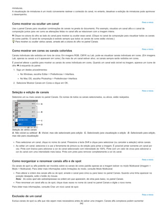 Para o início
Para o início
Para o início
Para o início
Para o início
miniaturas.
A visualização de miniaturas é um modo conveniente rastrear o conteúdo do canal, no entanto, desativar a exibição de miniaturas pode aprimorar
o desempenho.
Como mostrar ou ocultar um canal
Use o painel Canais para visualizar combinações de canais na janela do documento. Por exemplo, visualize um canal alfa e o canal de
composição juntos para ver como as alterações feitas no canal alfa se relacionam com a imagem inteira.
Clique na coluna do olho ao lado do canal para mostrar ou ocultar esse canal. (Clique no canal de composição para visualizar todos os canais
de cores padrão. O canal de composição é exibido sempre que todos os canais de cores estão visíveis.)
Para mostrar ou ocultar vários canais, arraste até a coluna do olho no painel Canais.
Como mostrar em cores os canais coloridos
Canais individuais são exibidos em tons de cinza. Em imagens RGB, CMYK ou Lab, pode-se visualizar canais individuais em cores. (Em imagens
Lab, apenas os canais a e b aparecem em cores.) Se mais de um canal estiver ativo, os canais sempre serão exibidos em cores.
É possível alterar o padrão para mostrar os canais de cores individuais em cores. Quando um canal está visível na imagem, aparece um ícone de
olho à esquerda do painel.
1. Siga um destes procedimentos:
No Windows, escolha Editar > Preferências > Interface.
No Mac OS, escolha Photoshop > Preferências> Interface.
2. Selecione Mostrar Canais em Cores e clique em OK.
Seleção e edição de canais
Selecione um ou mais canais no painel Canais. Os nomes de todos os canais selecionados, ou ativos, estão realçados.
Seleção de vários canais
A. Não visível ou editável B. Visível, mas não selecionado para edição C. Selecionado para visualização e edição D. Selecionado para edição,
mas não para visualização
Para selecionar um canal, clique no nome do canal. Pressione a tecla Shift e clique para selecionar (ou cancelar a seleção) vários canais.
Ao editar um canal, selecione-o e use a ferramenta de pintura ou de edição para pintar a imagem. É possível pintar somente um canal por
vez. Pinte com branco para adicionar a cor do canal selecionado com intensidade de 100%. Pinte com um valor de cinza para adicionar a
cor do canal com uma intensidade mais baixa. Pinte com preto para remover completamente a cor do canal.
Como reorganizar e renomear canais alfa e de spot
Os canais de spot ou alfa poderão ser movidos sobre os canais de cores padrão apenas se a imagem estiver no modo Multicanal (Imagem >
Modo > Multicanal). Para obter mais informações sobre limitações do modo, consulte Modo Multicanal.
Para alterar a ordem dos canais alfa ou de spot, arraste o canal para cima ou para baixo no painel Canais. Quando uma linha aparecer na
posição desejada, solte o botão do mouse.
Nota: As cores spot são sobreimpressas na ordem em que aparecem, de cima para baixo, no painel Canais.
Para renomear um canal alfa ou de spot, clique duas vezes no nome do canal no painel Canais e digite o novo nome.
Para obter mais informações, consulte Criar um novo canal de spot.
Exclusão de um canal
Exclua canais de spot ou alfa que não sejam mais necessários antes de salvar uma imagem. Canais alfa complexos podem aumentar
342
 