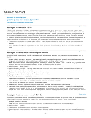 Cálculos de canal
Para o início
Para o início
Para o início
Mesclagem de camadas e canais
Mesclagem de canais com o comando Aplicar Imagem
Mesclagem de canais com o comando Cálculos
Adição e subtração de modos de mesclagem
Mesclagem de camadas e canais
É possível usar os efeitos de mesclagem associados a camadas para combinar canais dentro e entre imagens nas novas imagens. Use o
comando Aplicar Imagem (em canais únicos ou de composição) ou o comando Cálculos (em canais únicos). Esses comandos oferecem dois
modos de mesclagem adicionais não disponíveis no painel Camadas: Adicionar e Subtrair. Embora seja possível criar novas combinações de
canais, copiando canais em camadas no painel Camadas, é mais rápido usar os comandos de cálculo para mesclar informações de canais.
Os comandos de cálculo executam operações matemáticas dos pixels correspondentes de dois canais (os pixels com localizações idênticas na
imagem) e combinam os resultados em um único canal. Dois conceitos são fundamentais para compreender os comandos de cálculo.
Cada pixel em um canal tem um valor de brilho. Cálculos e Aplicar Imagem manipulam os valores para produzir pixels compostos como
resultado.
Esses comandos sobrepõem os pixels em dois ou mais canais. As imagens usadas em cálculos devem ter as mesmas dimensões em
pixels.
Mesclagem de canais com o comando Aplicar Imagem
O comando Aplicar Imagem permite mesclar a camada e o canal de uma imagem (a origem) com uma camada e canal da imagem ativa (o
destino).
1. Abra as imagens de origem e de destino e selecione a camada e o canal desejados na imagem de destino. As dimensões em pixels das
imagens devem corresponder aos nomes de imagens exibidos na caixa de diálogo Aplicar Imagem.
Nota: se os modos de cores das duas imagens forem diferentes (por exemplo, uma imagem é RGB e a outra é CMYK), é possível aplicar
um único canal (mas não a composição de origem) ao canal composto da camada de destino.
2. Escolha Imagem > Aplicar Imagem.
3. Escolha a imagem, a camada e o canal de origem que serão combinados com o destino. Para usar todas as camadas da imagem de
origem, selecione Mesclado para Camada.
4. Para visualizar os resultados na janela de imagem, selecione Visualizar.
5. Para usar o negativo do conteúdo do canal no cálculo, selecione Inverter.
6. Para Mesclagem, escolha uma opção de mesclagem.
Para obter informações sobre as opções Adicionar e Subtrair, consulte Adição e subtração de modos de mesclagem. Para obter
informações sobre outras opções de mesclagem, consulte Descrições de modo de mesclagem.
7. Digite um valor de Opacidade para especificar a intensidade do efeito.
8. Para aplicar os resultados apenas nas áreas opacas da camada resultante, selecione Preservar Transparência.
9. Se desejar aplicar a mesclagem por meio de uma máscara, selecione Máscara. Escolha a imagem e a camada que contêm a máscara.
Para Canal, escolha qualquer canal de cor ou canal alfa para usar como máscara. Também é possível usar uma máscara com base na
seleção ativa ou nos limites da camada escolhida (Transparência). Selecione Inverter para inverter as áreas do canal com ou sem máscara.
Mesclagem de canais com o comando Cálculos
O comando Cálculos permite mesclar dois canais individuais de uma ou mais imagens de origem. Os resultados podem ser aplicados a uma nova
imagem ou a um novo canal ou seleção da imagem ativa. Não é possível aplicar o comando Cálculos a canais de composição.
1. Abra a(s) imagem(ns) de origem.
Nota: se estiver utilizando mais de uma imagem de origem, as imagens devem ter as mesmas dimensões em pixels.
2. Escolha Imagem > Cálculos.
3. Para visualizar os resultados na janela de imagem, selecione Visualizar.
4. Escolha a primeira imagem de origem, a camada e o canal. Para utilizar todas as camadas na imagem de origem, escolha Mesclado para
Camada.
344
 