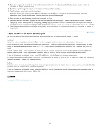 Para o início
5. Para usar o negativo do conteúdo do canal no cálculo, selecione Inverter. Para Canal, escolha Cinza se desejar duplicar o efeito da
conversão da imagem em tons de cinza.
6. Escolha a segunda imagem de origem, a camada e o canal e especifique as opções.
7. Para Mesclagem, escolha um modo de mesclagem.
Para obter informações sobre as opções Adicionar e Subtrair, consulte Adição e subtração de modos de mesclagem. Para obter
informações sobre opções de mesclagem, consulte Descrições de modo de mesclagem.
8. Digite um valor de Opacidade para especificar a intensidade do efeito.
9. Se desejar aplicar a mesclagem por meio de uma máscara, selecione Máscara. Escolha a imagem e a camada que contêm a máscara.
Para Canal, escolha qualquer canal de cor ou canal alfa para usar como máscara. Também é possível usar uma máscara com base na
seleção ativa ou nos limites da camada escolhida (Transparência). Selecione Inverter para inverter as áreas do canal com ou sem máscara.
10. Para Resultado, especifique se os resultados da mesclagem serão inseridos em um novo documento ou em um novo canal ou seleção na
imagem ativa.
Adição e subtração de modos de mesclagem
Os modos de Adicionar e Subtrair a mescla somente estão disponíveis para os comandos Aplicar imagem e Cálculos.
Adicionar
Adiciona os valores de pixels em dois canais. Esse é um bom meio para combinar imagens não sobrepostas em dois canais.
Como os valores de pixels mais altos representam cores mais claras, a adição de canais com pixels sobrepostos clareia a imagem. As áreas
pretas em ambos os canais permanecem pretas (0 + 0 = 0). O branco em um dos canais resulta em branco (255 + qualquer valor = 255 ou
mais).
O modo Adicionar divide a soma dos valores de pixels pelo valor de Escala e, em seguida, adiciona o valor de Deslocamento ao total. Por
exemplo, para encontrar a média dos pixels em dois canais, some-os, divida-os por 2 e não digite nenhum valor de Deslocamento.
O fator de Escala pode ser qualquer número entre 1.000 e 2.000. Um valor de Escala mais alto escurece a imagem.
O valor de Deslocamento permite clarear ou escurecer os pixels no canal de destino em qualquer valor de brilho entre +255 e –255. Os valores
negativos escurecem a imagem e os positivos clareiam.
Subtrair
Subtrai os valores de pixels do canal de origem dos pixels correspondentes no canal de destino. Como no modo Adicionar, o resultado é dividido
pelo fator de Escala e adicionado ao valor de Deslocamento.
O fator de Escala pode ser qualquer número entre 1.000 e 2.000. O valor de Deslocamento permite clarear ou escurecer os pixels no canal de
destino em qualquer valor de brilho entre +255 e –255.
Avisos legais | Política de privacidade on-line
345
 