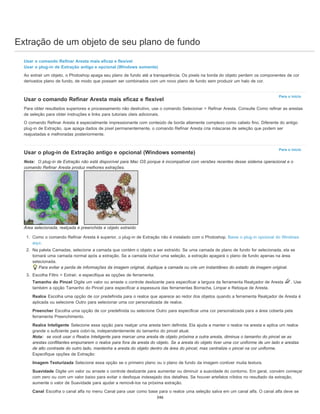 Extração de um objeto de seu plano de fundo
Para o início
Para o início
Usar o comando Refinar Aresta mais eficaz e flexível
Usar o plug-in de Extração antigo e opcional (Windows somente)
Ao extrair um objeto, o Photoshop apaga seu plano de fundo até a transparência. Os pixels na borda do objeto perdem os componentes de cor
derivados plano de fundo, de modo que possam ser combinados com um novo plano de fundo sem produzir um halo de cor.
Usar o comando Refinar Aresta mais eficaz e flexível
Para obter resultados superiores e processamento não destrutivo, use o comando Selecionar > Refinar Aresta. Consulte Como refinar as arestas
de seleção para obter instruções e links para tutoriais úteis adicionais.
O comando Refinar Aresta é especialmente impressionante com conteúdo de borda altamente complexo como cabelo fino. Diferente do antigo
plug-in de Extração, que apaga dados de pixel permanentemente, o comando Refinar Aresta cria máscaras de seleção que podem ser
reajustadas e melhoradas posteriormente.
Usar o plug-in de Extração antigo e opcional (Windows somente)
Nota: O plug-in de Extração não está disponível para Mac OS porque é incompatível com versões recentes desse sistema operacional e o
comando Refinar Aresta produz melhores extrações.
Área selecionada, realçada e preenchida e objeto extraído
1. Como o comando Refinar Aresta é superior, o plug-in de Extração não é instalado com o Photoshop. Baixe o plug-in opcional do Windows
aqui.
2. Na paleta Camadas, selecione a camada que contém o objeto a ser extraído. Se uma camada de plano de fundo for selecionada, ela se
tornará uma camada normal após a extração. Se a camada incluir uma seleção, a extração apagará o plano de fundo apenas na área
selecionada.
Para evitar a perda de informações da imagem original, duplique a camada ou crie um instantâneo do estado da imagem original.
3. Escolha Filtro > Extrair, e especifique as opções de ferramenta:
Tamanho do Pincel Digite um valor ou arraste o controle deslizante para especificar a largura da ferramenta Realçador de Aresta . Use
também a opção Tamanho do Pincel para especificar a espessura das ferramentas Borracha, Limpar e Retoque de Aresta.
Realce Escolha uma opção de cor predefinida para o realce que aparece ao redor dos objetos quando a ferramenta Realçador de Aresta é
aplicada ou selecione Outro para selecionar uma cor personalizada de realce.
Preencher Escolha uma opção de cor predefinida ou selecione Outro para especificar uma cor personalizada para a área coberta pela
ferramenta Preenchimento.
Realce Inteligente Selecione essa opção para realçar uma aresta bem definida. Ela ajuda a manter o realce na aresta e aplica um realce
grande o suficiente para cobri-la, independentemente do tamanho do pincel atual.
Nota: se você usar o Realce Inteligente para marcar uma aresta de objeto próxima a outra aresta, diminua o tamanho do pincel se as
arestas conflitantes empurrarem o realce para fora da aresta do objeto. Se a aresta do objeto tiver uma cor uniforme de um lado e arestas
de alto contraste do outro lado, mantenha a aresta do objeto dentro da área do pincel, mas centralize o pincel na cor uniforme.
Especifique opções de Extração:
Imagem Texturizada Selecione essa opção se o primeiro plano ou o plano de fundo da imagem contiver muita textura.
Suavidade Digite um valor ou arraste o controle deslizante para aumentar ou diminuir a suavidade do contorno. Em geral, convém começar
com zero ou com um valor baixo para evitar o desfoque indesejado dos detalhes. Se houver artefatos nítidos no resultado da extração,
aumente o valor de Suavidade para ajudar a removê-los na próxima extração.
Canal Escolha o canal alfa no menu Canal para usar como base para o realce uma seleção salva em um canal alfa. O canal alfa deve se
346
 