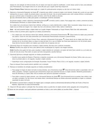 basear em uma seleção do limite da borda. Se um realce com base em canal for modificado, o nome desse canal no menu será alterado
para Personalizado. Sua imagem deve ter um canal alfa para que a opção Canal fique disponível.
Forçar Primeiro Plano Selecione essa opção se o objeto for particularmente complexo ou não tiver um interior nítido.
4. Selecione a ferramenta Realçador de Aresta e desenhe para definir a aresta do objeto a ser extraído. Arraste até o ponto em que realce
sobreponha um pouco o objeto de primeiro plano e seu plano de fundo. Use um pincel espesso para cobrir arestas difíceis e complicadas
em que o primeiro plano é mesclado ao plano de fundo, como fios de cabelo ou árvores.
Use a ferramenta Zoom ou Mão para ajustar a visualização conforme necessário.
Se precisar apagar o realce, selecione a ferramenta Borracha e arraste-a sobre o realce. Para apagar todo o realce, pressione as teclas
Alt+Backspace (Windows) ou Option+Delete (Mac OS).
Se o objeto tiver uma estrutura interior bem definida, verifique se o realce delimita todo o objeto. Não é necessário realçar áreas em que o
objeto toca os limites da imagem. Se o objeto não tiver uma estrutura interior nítida, realce-o totalmente.
Nota: não será possível realçar o objeto inteiro se a opção Imagem Texturizada ou Forçar Primeiro Plano tiver sido selecionada.
5. Defina a área do primeiro plano seguindo um destes procedimentos:
Se o objeto tiver uma estrutura interior bem definida, selecione a ferramenta Preenchimento . Clique dentro do objeto para preencher
seu interior. Clicar em uma área preenchida com a ferramenta Preenchimento removerá o preenchimento.
Caso tenha selecionado Forçar Primeiro Plano, selecione a ferramenta Conta-gotas e clique dentro de um objeto para fazer uma
amostra da cor do primeiro plano ou clique na caixa de texto Cor e use um Seletor de Cores para selecionar a cor do primeiro plano.
Essa técnica funciona melhor com objetos que contêm tons de apenas uma cor.
6. (Opcional) Clique em Visualizar para visualizar o objeto extraído. Dê mais zoom conforme necessário.
Mostrar Escolha uma opção de menu para alternar entre visualizações do original e da imagem extraída.
Exibir Escolha uma opção de menu para visualizar o objeto extraído em contraste a um plano de fundo fosco colorido ou a um plano de
fundo em tons de cinza. Para exibir um plano de fundo transparente, escolha Nenhum.
7. (Opcional) Aprimore a extração seguindo um destes procedimentos:
Escolha novas opções de Realce e Preencher e desenhe novamente com a ferramenta Realçador de Aresta. Defina mais uma vez a
área do primeiro plano e, em seguida, visualize o objeto extraído.
Especifique novas configurações de Extração (Suavidade, Forçar Primeiro Plano e Cor) e, em seguida, visualize o objeto extraído.
Faça os retoques finais quando estiver satisfeito com a extração.
8. Retoque os resultados da extração seguindo um destes procedimentos:
Para apagar os traços do plano de fundo na área extraída, use a ferramenta Limpar . Essa ferramenta subtrai a opacidade e tem um
efeito cumulativo. Também é possível usar a ferramenta Limpar para preencher lacunas no objeto extraído. Mantenha pressionada a
tecla Alt (Windows) ou Option (Mac OS) ao arrastar para adicionar opacidade novamente.
Para editar a aresta do objeto extraído, use a ferramenta Retoque de Aresta . Essa ferramenta torna as arestas mais nítidas e tem
um efeito cumulativo. Se não houver uma aresta nítida, a ferramenta Retoque de Aresta adicionará opacidade ao objeto ou subtrairá
opacidade do plano de fundo.
Também é possível fazer a limpeza da imagem após a extração usando as ferramentas Borracha de Plano de Fundo e Pincel do
Histórico, disponíveis na caixa de ferramentas.
9. Clique em OK para aplicar a extração final. Na camada, todos os pixels fora do objeto extraído serão apagados até a transparência.
Depois de uma extração, você pode adicionar opacidade ao fundo e criar outros efeitos ao escolher Editar > Atenuar.
Avisos legais | Política de privacidade on-line
347
 