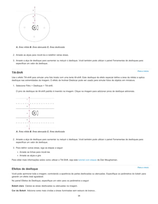 Para o início
Para o início
Bokeh claro
Cor do Bokeh
A. Área nítida B. Área atenuada C. Área desfocada
2. Arraste as alças para movê-los e redefinir várias áreas.
3. Arraste a alça de desfoque para aumentar ou reduzir o desfoque. Você também pode utilizar o painel Ferramentas de desfoques para
especificar um valor de desfoque.
Tilt-Shift
Use o efeito Tilt-shift para simular uma foto tirada com uma lente tilt-shift. Este desfoque de efeito especial define a área da nitidez e aplica
desfoque nas extremidades da imagem. O efeito de Inclinar-Deslocar pode ser usado para simular fotos de objetos em miniatura.
1. Selecione Filtro > Desfoque > Tilt-shift.
O pino de desfoque de tilt-shift padrão é inserido na imagem. Clique na imagem para adicionar pinos de desfoque adicionais.
A. Área nítida B. Área atenuada C. Área desfocada
2. Arraste a alça de desfoque para aumentar ou reduzir o desfoque. Você também pode utilizar o painel Ferramentas de desfoques para
especificar um valor de desfoque.
3. Para definir outras áreas, siga as etapas a seguir:
Arraste as linhas para movê-las
Arraste as alças e gire
Para obter mais informações sobre como utilizar o Tilt-Shift, veja este tutorial com etapas de Dan Moughamian.
Efeitos de desfoque
Você pode aprimorar toda a imagem, controlando a aparência de partes desfocadas ou atenuadas. Especifique os parâmetros do bokeh para
garantir um efeito total agradável.
No painel Efeitos de Desfoque, especifique um valor para os parâmetros a seguir:
Clareia as áreas desfocadas ou atenuadas na imagem.
Adiciona cores mais vívidas a áreas iluminadas sem estouro de branco..
34
 