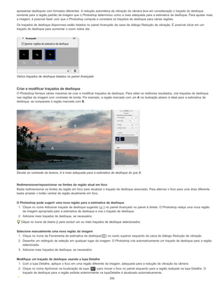 apresentar desfoques com formatos diferentes. A redução automática da vibração da câmera leva em consideração o traçado do desfoque
somente para a região padrão da imagem que o Photoshop determinou como a mais adequada para a estimativa de desfoque. Para ajustar mais
a imagem, é possível fazer com que o Photoshop compute e considere os traçados de desfoque para várias regiões.
Os traçados de desfoque disponíveis estão listados no painel Avançado da caixa de diálogo Redução de vibração. É possível clicar em um
traçado de desfoque para aumentar o zoom sobre ele.
Vários traçados de desfoque listados no painel Avançado
Criar e modificar traçados de desfoque
O Photoshop fornece várias maneiras de criar e modificar traçados de desfoque. Para obter os melhores resultados, crie traçados de desfoque
nas regiões da imagem com contraste de borda. Por exemplo, a região marcada com um A na ilustração abaixo é ideal para a estimativa de
desfoque, se comparada à região marcada com B.
Devido ao contraste da textura, A é mais adequada para a estimativa de desfoque do que B
Redimensionar/reposicionar os limites da região atual em foco
Basta redimensionar os limites da região em foco para atualizar o traçado de desfoque associado. Para alternar o foco para uma área diferente,
basta arrastar o botão central de região atualmente em foco.
O Photoshop pode sugerir uma nova região para a estimativa de desfoque
1. Clique no ícone Adicionar traçado de desfoque sugerido ( ) no painel Avançado no painel à direita. O Photoshop realça uma nova região
da imagem apropriada para a estimativa de desfoque e cria o traçado de desfoque.
2. Adicione mais traçados de desfoque, se necessário.
Clique no ícone da lixeira () para excluir um ou mais traçados de desfoque selecionados.
Selecione manualmente uma nova região da imagem
1. Clique no ícone da Ferramenta de estimativa de desfoque( ) no canto superior esquerdo da caixa de diálogo Redução de vibração.
2. Desenhe um retângulo de seleção em qualquer lugar da imagem. O Photoshop cria automaticamente um traçado de desfoque para a região
selecionada.
3. Adicione mais traçados de desfoque, se necessário.
Modifique um traçado de desfoque usando a lupa Detalhe
1. Com a lupa Detalhe, aplique o foco em uma região diferente da imagem, adequada para a redução de vibração da câmera.
2. Clique no ícone Aprimorar na localização da lupa ( ) para mover o foco no painel esquerdo para a região realçada na lupa Detalhe. O
traçado de desfoque para a região exibida anteriormente na lupaDetalhe é atualizado automaticamente.
350
 