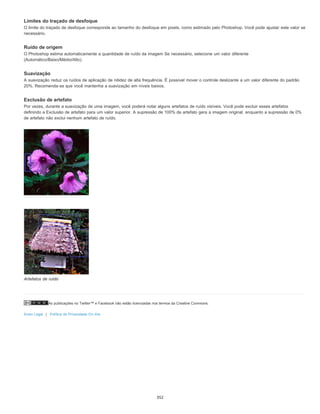 As publicações no Twitter™ e Facebook não estão licenciadas nos termos da Creative Commons.
Aviso Legal | Política de Privacidade On-line
Limites do traçado de desfoque
O limite do traçado de desfoque corresponde ao tamanho do desfoque em pixels, como estimado pelo Photoshop. Você pode ajustar este valor se
necessário.
Ruído de origem
O Photoshop estima automaticamente a quantidade de ruído da imagem Se necessário, selecione um valor diferente
(Automático/Baixo/Médio/Alto).
Suavização
A suavização reduz os ruídos de aplicação de nitidez de alta frequência. É possível mover o controle deslizante a um valor diferente do padrão
20%. Recomenda-se que você mantenha a suavização em níveis baixos.
Exclusão de artefato
Por vezes, durante a suavização de uma imagem, você poderá notar alguns artefatos de ruído visíveis. Você pode excluir esses artefatos
definindo a Exclusão de artefato para um valor superior. A supressão de 100% de artefato gera a imagem original, enquanto a supressão de 0%
de artefato não exclui nenhum artefato de ruído.
Artefatos de ruído
352
 