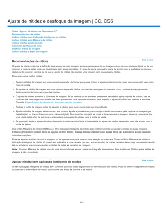 Ajuste de nitidez e desfoque da imagem | CC, CS6
Para o início
Nota:
Para o início
Vídeo | Ajuste de nitidez no Photoshop CC
Recomendações de nitidez
Aplicar nitidez com Aplicação inteligente de nitidez
Aplicar nitidez com Máscara de nitidez
Aplicar nitidez seletivamente
Adicionar desfoque da lente
Desfocar áreas da imagem
Aplicar nitidez a áreas da imagem
Recomendações de nitidez
O ajuste da nitidez melhora a definição das arestas de uma imagem. Independentemente de as imagens virem de uma câmera digital ou de um
scanner, a maioria delas pode ser beneficiada pelo ajuste da nitidez. O grau de ajuste necessário varia de acordo com a qualidade da câmera
digital ou do scanner. Lembre-se de que o ajuste de nitidez não corrige uma imagem com pouquíssima nitidez.
Dicas para uma melhor nitidez:
Ajuste a nitidez da imagem em uma camada separada, de forma que possa refazer o ajuste posteriormente, caso seja necessário usar outro
meio de saída.
Ao ajustar a nitidez da imagem em uma camada separada, defina o modo de mesclagem da camada como Luminescência para evitar
deslocamento de cores ao longo das bordas.
O ajuste de nitidez aumenta o contraste da imagem. Se os realces ou as sombras parecerem recortados após o ajuste de nitidez, use os
controles de mesclagem de camada (se tiver ajustado em uma camada separada) para impedir o ajuste de nitidez em realces e sombras.
Consulte Especificação de intervalo de tons para mesclar camadas.
Reduza o ruído da imagem antes de ajustar a nitidez, para que o ruído não seja intensificado.
Ajuste a nitidez da imagem várias vezes, aos poucos. Ajuste a primeira vez para corrigir o desfoque causado pela captura da imagem (por
digitalização ou tirando fotos com uma câmera digital). Depois de ter corrigido as cores e dimensionado a imagem, ajuste-a novamente (ou
uma cópia dela) a fim de adicionar a intensidade adequada de nitidez para a mídia de saída.
Se possível, avalie o ajuste de nitidez testando a saída na mídia final. A intensidade do ajuste de nitidez necessário varia de acordo com a
mídia de saída.
Use o filtro Máscara de nitidez (USM) ou o filtro Aplicação inteligente de nitidez para melhor controle ao ajustar a nitidez de suas imagens.
Embora o Photoshop também tenha as opções de filtro Nitidez, Arestas Nítidas e Nitidez Maior, esses filtros são automáticos e não oferecem
controles e opções.
Pode-se ajustar a nitidez de toda a imagem ou de apenas uma parte usando uma seleção ou máscara. Como os filtros Máscara de nitidez e
Aplicação inteligente de nitidez só podem ser aplicados a uma camada por vez, em um arquivo de várias camadas talvez seja necessário mesclá-
las ou achatar o arquivo para ajustar a nitidez de todas as camadas de imagem.
O nome Máscara de nitidez vem de uma técnica de sala escura usada na fotografia baseada em filme tradicional. O filtro aplica nitidez às
imagens e não o contrário.
Aplicar nitidez com Aplicação inteligente de nitidez
O filtro Aplicação inteligente de nitidez tem controles que não estão disponíveis no filtro Máscara de nitidez. Pode-se definir o algoritmo de nitidez
ou controlar a intensidade de nitidez que ocorre nas áreas de sombra e de realce.
353
 