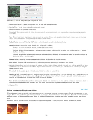 Intensidade
Raio
Reduzir Ruído
Remover
Ângulo
Mais Preciso
Intensidade de Atenuação
Largura de Tons
Raio
Para o início
(Photoshp CC) caixa de diálogo Aplicação inteligente de nitidez
1. Aplique zoom de 100% à janela do documento para ter uma visão precisa da nitidez.
2. Escolha Filtro > Tornar nítido > Aplicação inteligente de nitidez.
3. Defina os controles das guias em Tornar Nítido:
Define a intensidade de nitidez. Um valor mais alto aumenta o contraste entre os pixels das arestas, dando a impressão de
mais nitidez.
Determina o número de pixels, em volta dos pixels das arestas, afetados pelo ajuste de nitidez. Quanto maior o valor do raio, mais
amplos serão os efeitos nas arestas e mais óbvio será o ajuste de nitidez.
(somente Photoshop CC) Reduza o ruído indesejado sem alterar bordas importantes.
Define o algoritmo de nitidez utilizado para tornar nítida a imagem.
Desfoque Gaussiano é o método utilizado pelo filtro Máscara de nitidez.
Desfoque de Lente detecta as arestas e os detalhes de uma imagem proporcionando um ajuste mais fino dos detalhes e a redução
dos halos de nitidez.
Desfoque de Movimento tenta reduzir os efeitos do desfoque devido à câmera ou ao movimento do objeto. Se escolher Desfoque de
Movimento, defina o controle Ângulo.
Define a direção do movimento para a opção Desfoque de Movimento do controle Remover.
(somente CS6) Processa o arquivo lentamente para obter uma remoção de desfoque mais precisa.
4. Ajuste a nitidez de áreas escuras e claras usando as guias Sombra e Realce. (Clique no botão Avançado para exibir as guias.) Se os halos
de nitidez escuros ou claros ficarem muito fortes, é possível reduzi-los com esses controles, que estão disponíveis somente para imagens
de 8 e 16 bits por canal:
Ajusta a intensidade de nitidez nos realces ou nas sombras.
Controla a faixa de tons nas sombras ou nos realces modificados. Mova o controle deslizante para a esquerda ou para a
direita a fim de diminuir ou aumentar o valor de Largura de Tons. Valores menores limitam os ajustes apenas às regiões mais escuras na
correção de Sombra e apenas às regiões mais claras na correção de Realce.
Controla o tamanho da área, em torno de cada pixel, utilizada para determinar se um pixel está nas sombras ou nos realces. Mover o
controle deslizante para a esquerda especifica uma área menor, enquanto movê-lo para a direita especifica uma área maior.
5. Clique em OK.
Aplicar nitidez com Máscara de nitidez
O filtro Máscara de nitidez torna nítida uma imagem aumentando o contraste ao longo das arestas da imagem. Ele não detecta arestas em uma
imagem. Em vez disso, ele localiza, pelo limiar especificado, os pixels que diferem em valor dos pixels adjacentes. Ele então aumenta o contraste
dos pixels vizinhos na intensidade especificada. Assim, os pixels vizinhos mais claros tornam-se mais claros ainda e os escuros, mais escuros
ainda.
Além disso, pode-se especificar o raio da região à qual cada pixel é comparado. Quanto maior o raio, maiores os efeitos nas arestas.
354
 