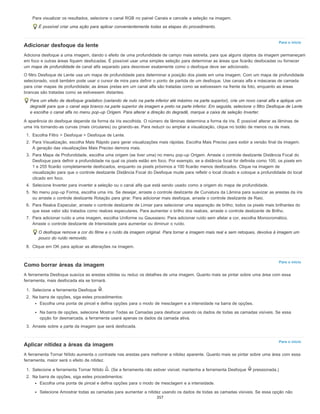 Para o início
Para o início
Para o início
Para visualizar os resultados, selecione o canal RGB no painel Canais e cancele a seleção na imagem.
É possível criar uma ação para aplicar convenientemente todas as etapas do procedimento.
Adicionar desfoque da lente
Adiciona desfoque a uma imagem, dando o efeito de uma profundidade de campo mais estreita, para que alguns objetos da imagem permaneçam
em foco e outras áreas fiquem desfocadas. É possível usar uma simples seleção para determinar as áreas que ficarão desfocadas ou fornecer
um mapa de profundidade de canal alfa separado para descrever exatamente como o desfoque deve ser adicionado.
O filtro Desfoque de Lente usa um mapa de profundidade para determinar a posição dos pixels em uma imagem. Com um mapa de profundidade
selecionado, você também pode usar o cursor de mira para definir o ponto de partida de um desfoque. Use canais alfa e máscaras de camada
para criar mapas de profundidade; as áreas pretas em um canal alfa são tratadas como se estivessem na frente da foto, enquanto as áreas
brancas são tratadas como se estivessem distantes.
Para um efeito de desfoque gradativo (variando de nulo na parte inferior até máximo na parte superior), crie um novo canal alfa e aplique um
degradê para que o canal seja branco na parte superior da imagem e preto na parte inferior. Em seguida, selecione o filtro Desfoque de Lente
e escolha o canal alfa no menu pop-up Origem. Para alterar a direção do degradê, marque a caixa de seleção Inverter.
A aparência do desfoque depende da forma da íris escolhida. O número de lâminas determina a forma da íris. É possível alterar as lâminas de
uma íris tornando-as curvas (mais circulares) ou girando-as. Para reduzir ou ampliar a visualização, clique no botão de menos ou de mais.
1. Escolha Filtro > Desfoque > Desfoque de Lente.
2. Para Visualização, escolha Mais Rápido para gerar visualizações mais rápidas. Escolha Mais Preciso para exibir a versão final da imagem.
A geração das visualizações Mais Preciso demora mais.
3. Para Mapa de Profundidade, escolha uma origem (se tiver uma) no menu pop-up Origem. Arraste o controle deslizante Distância Focal do
Desfoque para definir a profundidade na qual os pixels estão em foco. Por exemplo, se a distância focal for definida como 100, os pixels em
1 e 255 ficarão completamente desfocados, enquanto os pixels próximos a 100 ficarão menos desfocados. Clique na imagem de
visualização para que o controle deslizante Distância Focal do Desfoque mude para refletir o local clicado e coloque a profundidade do local
clicado em foco.
4. Selecione Inverter para inverter a seleção ou o canal alfa que está sendo usado como a origem do mapa de profundidade.
5. No menu pop-up Forma, escolha uma íris. Se desejar, arraste o controle deslizante de Curvatura da Lâmina para suavizar as arestas da íris
ou arraste o controle deslizante Rotação para girar. Para adicionar mais desfoque, arraste o controle deslizante de Raio.
6. Para Realce Especular, arraste o controle deslizante de Limiar para selecionar uma separação de brilho; todos os pixels mais brilhantes do
que esse valor são tratados como realces especulares. Para aumentar o brilho dos realces, arraste o controle deslizante de Brilho.
7. Para adicionar ruído a uma imagem, escolha Uniforme ou Gaussiano. Para adicionar ruído sem afetar a cor, escolha Monocromático.
Arraste o controle deslizante de Intensidade para aumentar ou diminuir o ruído.
O desfoque remove a cor do filme e o ruído da imagem original. Para tornar a imagem mais real e sem retoques, devolva à imagem um
pouco do ruído removido.
8. Clique em OK para aplicar as alterações na imagem.
Como borrar áreas da imagem
A ferramenta Desfoque suaviza as arestas sólidas ou reduz os detalhes de uma imagem. Quanto mais se pintar sobre uma área com essa
ferramenta, mais desfocada ela se tornará.
1. Selecione a ferramenta Desfoque .
2. Na barra de opções, siga estes procedimentos:
Escolha uma ponta de pincel e defina opções para o modo de mesclagem e a intensidade na barra de opções.
Na barra de opções, selecione Mostrar Todas as Camadas para desfocar usando os dados de todas as camadas visíveis. Se essa
opção for desmarcada, a ferramenta usará apenas os dados da camada ativa.
3. Arraste sobre a parte da imagem que será desfocada.
Aplicar nitidez a áreas da imagem
A ferramenta Tornar Nítido aumenta o contraste nas arestas para melhorar a nitidez aparente. Quanto mais se pintar sobre uma área com essa
ferramenta, maior será o efeito de nitidez.
1. Selecione a ferramenta Tornar Nítido . (Se a ferramenta não estiver visível, mantenha a ferramenta Desfoque pressionada.)
2. Na barra de opções, siga estes procedimentos:
Escolha uma ponta de pincel e defina opções para o modo de mesclagem e a intensidade.
Selecione Amostrar todas as camadas para aumentar a nitidez usando os dados de todas as camadas visíveis. Se essa opção não
357
 