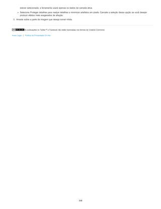 As publicações no Twitter™ e Facebook não estão licenciadas nos termos da Creative Commons.
Aviso Legal | Política de Privacidade On-line
estiver selecionada, a ferramenta usará apenas os dados da camada ativa.
Selecione Proteger detalhes para realçar detalhes e minimizar artefatos em pixels. Cancele a seleção dessa opção se você desejar
produzir efeitos mais exagerados de afiação.
3. Arraste sobre a parte da imagem que deseja tornar nítida.
358
 